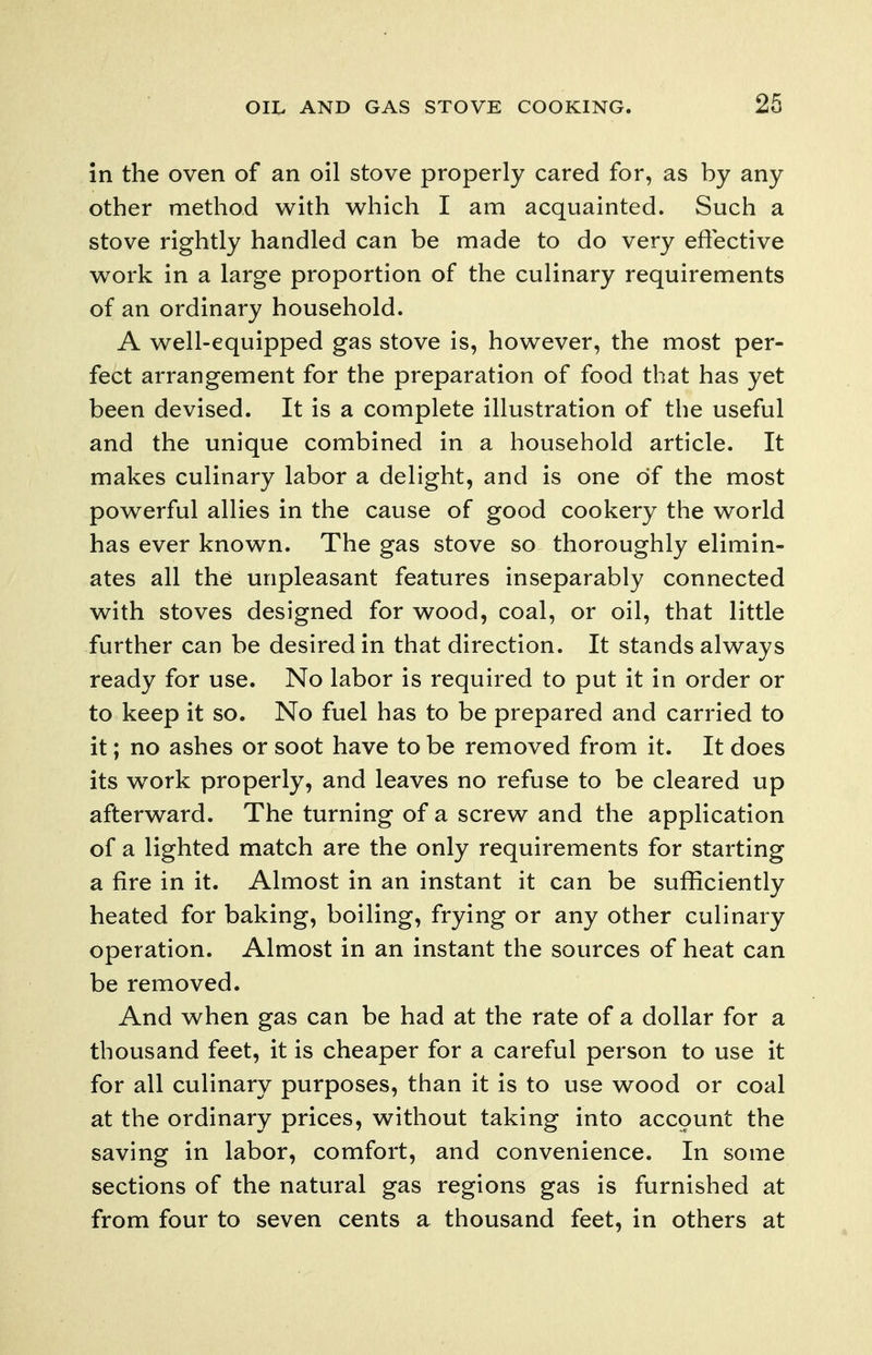 in the oven of an oil stove properly cared for, as by any other method with which I am acquainted. Such a stove rightly handled can be made to do very effective work in a large proportion of the culinary requirements of an ordinary household. A well-equipped gas stove is, however, the most per- fect arrangement for the preparation of food that has yet been devised. It is a complete illustration of the useful and the unique combined in a household article. It makes culinary labor a delight, and is one of the most powerful allies in the cause of good cookery the world has ever known. The gas stove so thoroughly elimin- ates all the unpleasant features inseparably connected with stoves designed for wood, coal, or oil, that little further can be desired in that direction. It stands always ready for use. No labor is required to put it in order or to keep it so. No fuel has to be prepared and carried to it; no ashes or soot have to be removed from it. It does its work properly, and leaves no refuse to be cleared up afterward. The turning of a screw and the application of a lighted match are the only requirements for starting a fire in it. Almost in an instant it can be sufficiently heated for baking, boiling, frying or any other culinary operation. Almost in an instant the sources of heat can be removed. And when gas can be had at the rate of a dollar for a thousand feet, it is cheaper for a careful person to use it for all culinary purposes, than it is to use wood or coal at the ordinary prices, without taking into account the saving in labor, comfort, and convenience. In some sections of the natural gas regions gas is furnished at from four to seven cents a thousand feet, in others at