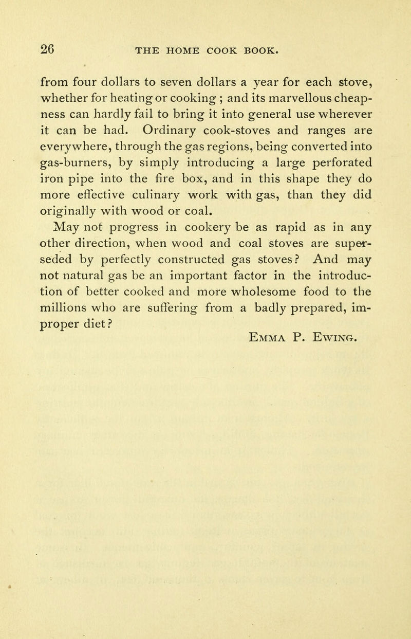 from four dollars to seven dollars a year for each stove, whether for heating or cooking ; and its marvellous cheap- ness can hardly fail to bring it into general use wherever it can be had. Ordinary cook-stoves and ranges are everywhere, through the gas regions, being converted into gas-burners, by simply introducing a large perforated iron pipe into the fire box, and in this shape they do more effective culinary work with gas, than they did originally with wood or coal. May not progress in cookery be as rapid as in any other direction, when wood and coal stoves are super- seded by perfectly constructed gas stoves? And may not natural gas be an important factor in the introduc- tion of better cooked and more wholesome food to the millions who are suffering from a badly prepared, im- proper diet ? Emma P. Ewing.