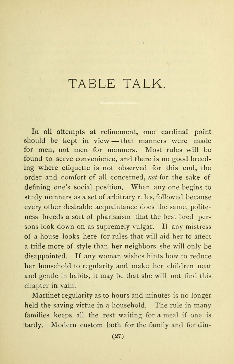 TABLE TALK. In all attempts at refinement, one cardinal point should be kept in view — that manners were made for men, not men for manners. Most rules will be found to serve convenience, and there is no good breed- ing where etiquette is not observed for this end, the order and comfort of all concerned, not for the sake of defining one's social position. When any one begins to study manners as a set of arbitrary rules, followed because every other desirable acquaintance does the same, polite- ness breeds a sort of pharisaism that the best bred per- sons look down on as supremely vulgar. If any mistress of a house looks here for rules that will aid her to affect a trifle more of style than her neighbors she will only be disappointed. If any woman wishes hints how to reduce her household to regularity and make her children neat and gentle in habits, it may be that she will not find this chapter in vain. Martinet regularity as to hours and minutes is no longer held the saving virtue in a household. The rule in many families keeps all the rest waiting for a meal if one is tardy. Modern custom both for the family and for din-