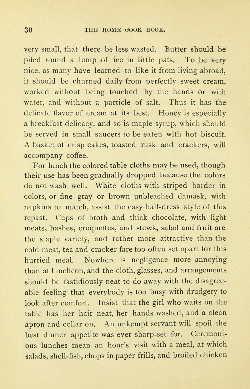 very small, that there be less wasted. Butter should be piled round a lump of ice in little pats. To be very- nice, as many have learned to like it from living abroad, it should be churned daily from perfectly sweet cream, worked without being touched by the hands or with water, and without a particle of salt. Thus it has the delicate flavor of cream at its best. Honey is especially a breakfast delicacy, and so is maple syrup, which should be served in small saucers to be eaten with hot biscuit. A basket of crisp cakes, toasted rusk and crackers, will accompany coffee. For lunch the colored table cloths may be used, though their use has been gradually dropped because the colors do not wash well. White cloths with striped border in colors, or fine gray or brown unbleached damask, with napkins to match, assist the easy half-dress style of this repast. Cups of broth and thick chocolate, with light meats, hashes, croquettes, and stews, salad and fruit are the staple variety, and rather more attractive than the cold meat, tea and cracker fare too often set apart for this hurried meal. Nowhere is negligence more annoying than at luncheon, and the cloth, glasses, and arrangements should be fastidiously neat to do away with the disagree- able feeling that everybody is too busy with drudgery to look after comfort. Insist that the girl who waits on the table has her hair neat, her hands washed, and a clean apron and collar on. An unkempt servant will spoil the best dinner appetite was ever sharp-set for. Ceremoni- ous lunches mean an hour's visit with a meal, at which salads, shell-fish, chops in paper frills, and broiled chicken