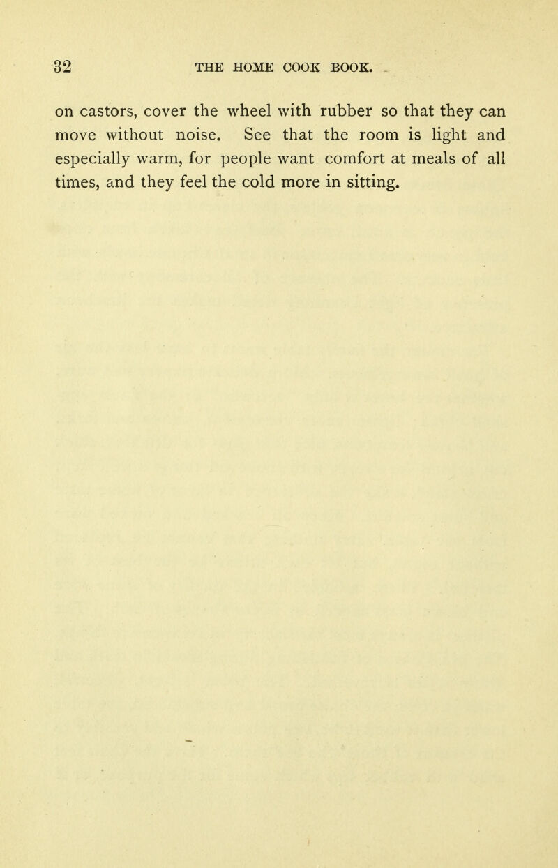 on castors, cover the wheel with rubber so that they can move without noise. See that the room is light and especially warm, for people want comfort at meals of all times, and they feel the cold more in sitting.