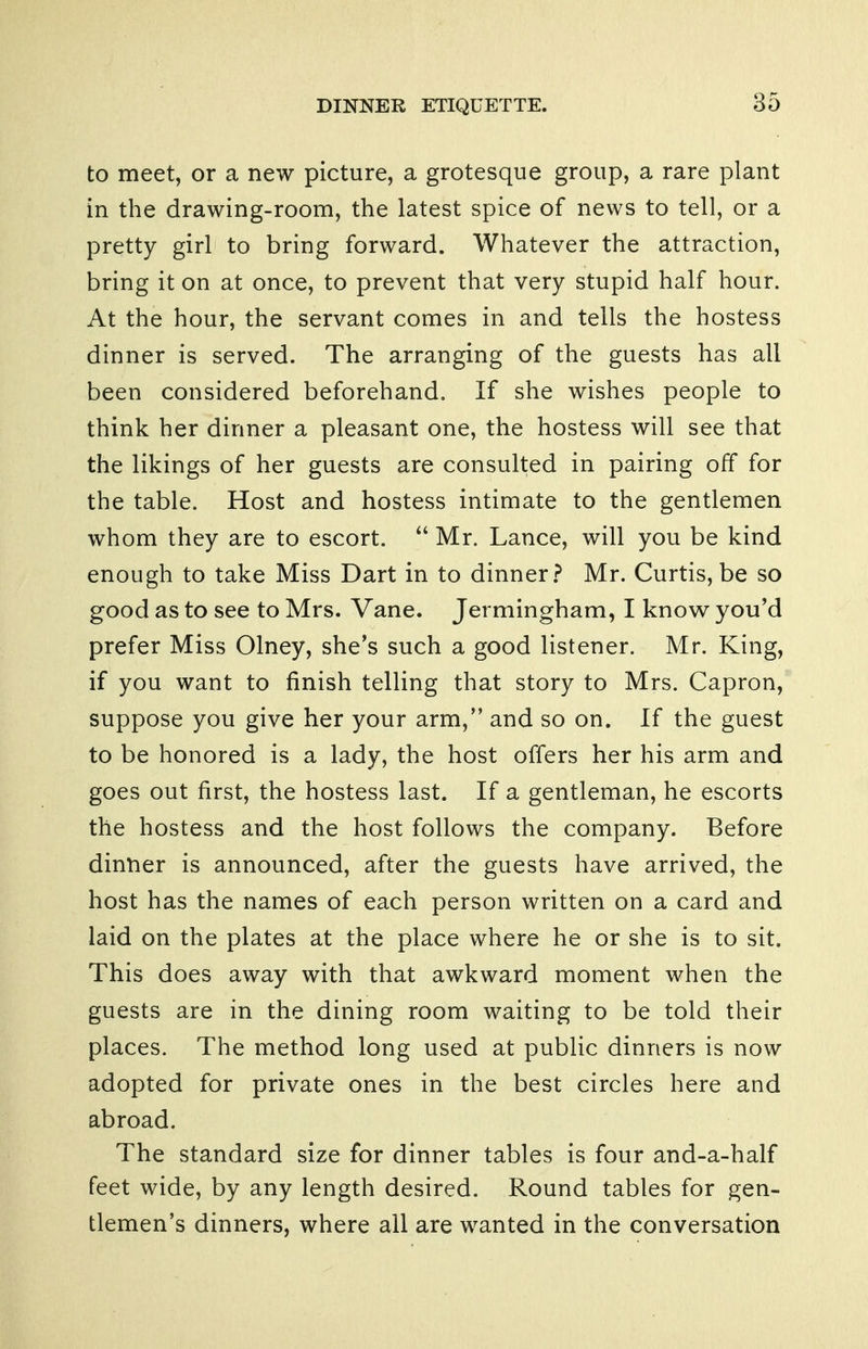 to meet, or a new picture, a grotesque group, a rare plant in the drawing-room, the latest spice of news to tell, or a pretty girl to bring forward. Whatever the attraction, bring it on at once, to prevent that very stupid half hour. At the hour, the servant comes in and tells the hostess dinner is served. The arranging of the guests has all been considered beforehand. If she wishes people to think her dinner a pleasant one, the hostess will see that the likings of her guests are consulted in pairing off for the table. Host and hostess intimate to the gentlemen whom they are to escort.  Mr. Lance, will you be kind enough to take Miss Dart in to dinner.? Mr. Curtis,be so good as to see to Mrs. Vane. Jermingham, I knov^ you'd prefer Miss Olney, she's such a good listener. Mr. King, if you want to finish telling that story to Mrs. Capron, suppose you give her your arm, and so on. If the guest to be honored is a lady, the host offers her his arm and goes out first, the hostess last. If a gentleman, he escorts the hostess and the host follows the company. Before dinner is announced, after the guests have arrived, the host has the names of each person written on a card and laid on the plates at the place where he or she is to sit. This does away with that awkward moment when the guests are in the dining room waiting to be told their places. The method long used at public dinners is now adopted for private ones in the best circles here and abroad. The standard size for dinner tables is four and-a-half feet wide, by any length desired. Round tables for gen- tlemen's dinners, where all are wanted in the conversation