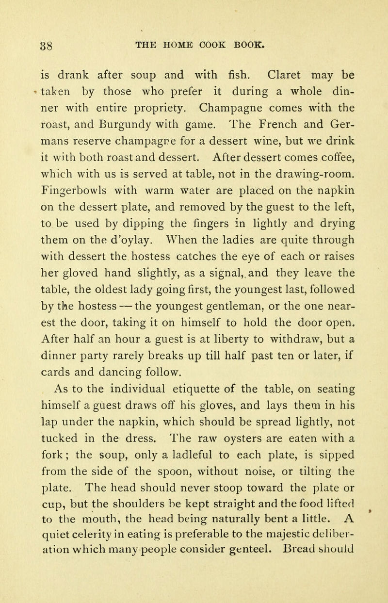 is drank after soup and with fish. Claret may be taken by those who prefer it during a whole din- ner with entire propriety. Champagne comes with the roast, and Burgundy with game. The French and Ger- mans reserve champagne for a dessert wine, but we drink it with both roast and dessert. After dessert comes coffee, which with us is served at table, not in the drawing-room. Fingerbowls with warm water are placed on the napkin on the dessert plate, and removed by the guest to the left, to be used by dipping the fingers in lightly and drying them on the d'oylay. When the ladies are quite through with dessert the hostess catches the eye of each or raises her gloved hand slightly, as a signal, and they leave the table, the oldest lady going first, the youngest last, followed by the hostess — the youngest gentleman, or the one near- est the door, taking it on himself to hold the door open. After half an hour a guest is at liberty to withdraw, but a dinner party rarely breaks up till half past ten or later, if cards and dancing follow. As to the individual etiquette of the table, on seating himself a guest draws off his gloves, and lays them in his lap under the napkin, which should be spread lightly, not tucked in the dress. The raw oysters are eaten with a fork; the soup, only a ladleful to each plate, is sipped from the side of the spoon, without noise, or tilting the plate. The head should never stoop toward the plate or cup, but the shoulders be kept straight and the food lifted to the mouth, the head being naturally bent a little. A quiet celerity in eating is preferable to the majestic deliber- ation which many people consider genteel. Bread should