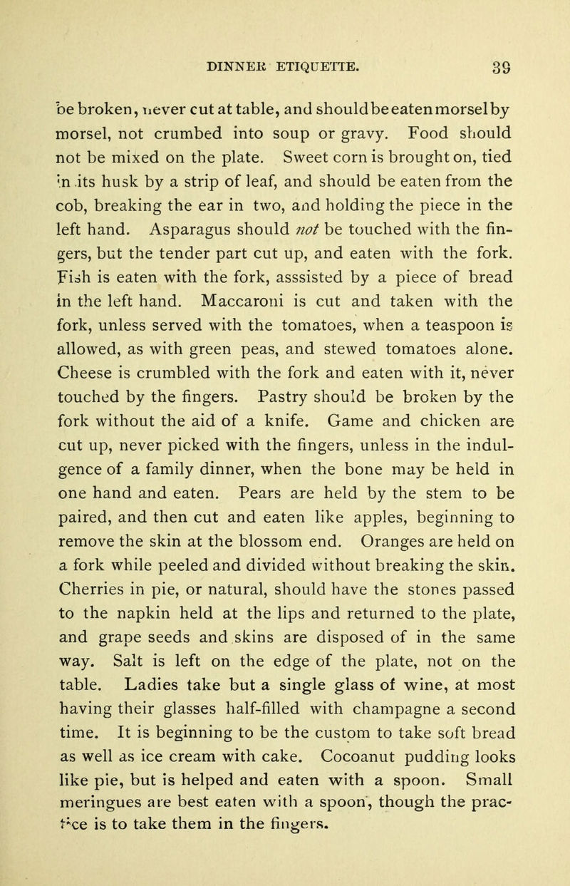 be broken, never cut at table, and should be eaten morsel by morsel, not crumbed into soup or gravy. Food should not be mixed on the plate. Sweet corn is brought on, tied '.n its husk by a strip of leaf, and should be eaten from the cob, breaking the ear in two, and holding the piece in the left hand. Asparagus should not be touched with the fin- gers, but the tender part cut up, and eaten with the fork. Fish is eaten with the fork, asssisted by a piece of bread in the left hand. Maccaroni is cut and taken with the fork, unless served with the tomatoes, when a teaspoon is allowed, as with green peas, and stewed tomatoes alone. Cheese is crumbled with the fork and eaten with it, never touched by the fingers. Pastry should be broken by the fork without the aid of a knife. Game and chicken are cut up, never picked with the fingers, unless in the indul- gence of a family dinner, when the bone may be held in one hand and eaten. Pears are held by the stem to be paired, and then cut and eaten like apples, beginning to remove the skin at the blossom end. Oranges are held on a fork while peeled and divided without breaking the skin. Cherries in pie, or natural, should have the stones passed to the napkin held at the lips and returned to the plate, and grape seeds and skins are disposed of in the same way. Salt is left on the edge of the plate, not on the table. Ladies take but a single glass of wine, at most having their glasses half-filled with champagne a second time. It is beginning to be the custom to take soft bread as well as ice cream with cake. Cocoanut pudding looks like pie, but is helped and eaten with a spoon. Small meringues are best eaten with a spoon, though the prac- l^xe is to take them in the fingers.