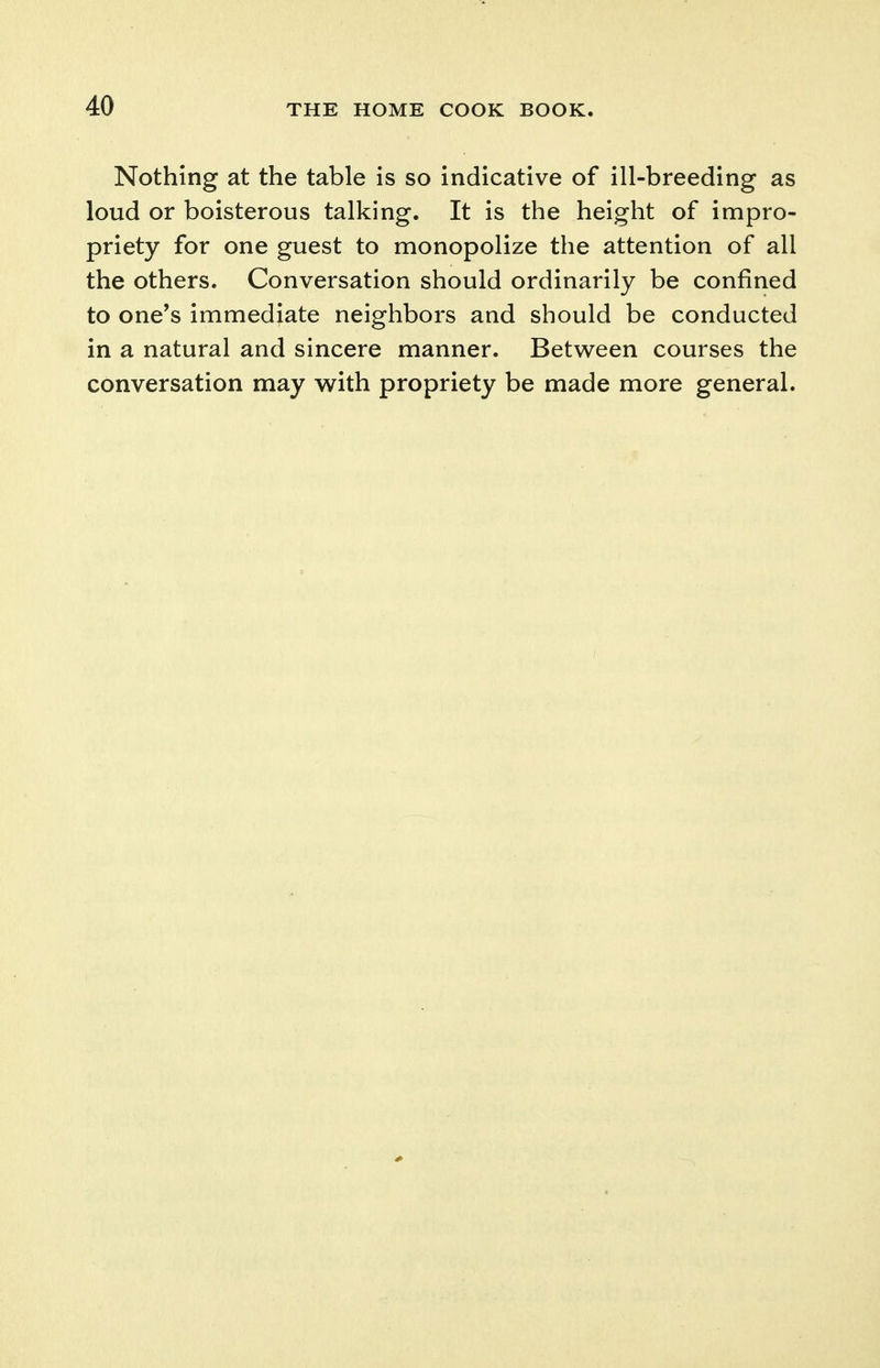 Nothing at the table is so indicative of ill-breeding as loud or boisterous talking. It is the height of impro- priety for one guest to monopolize the attention of all the others. Conversation should ordinarily be confined to one's immediate neighbors and should be conducted in a natural and sincere manner. Betw^een courses the conversation may with propriety be made more general.
