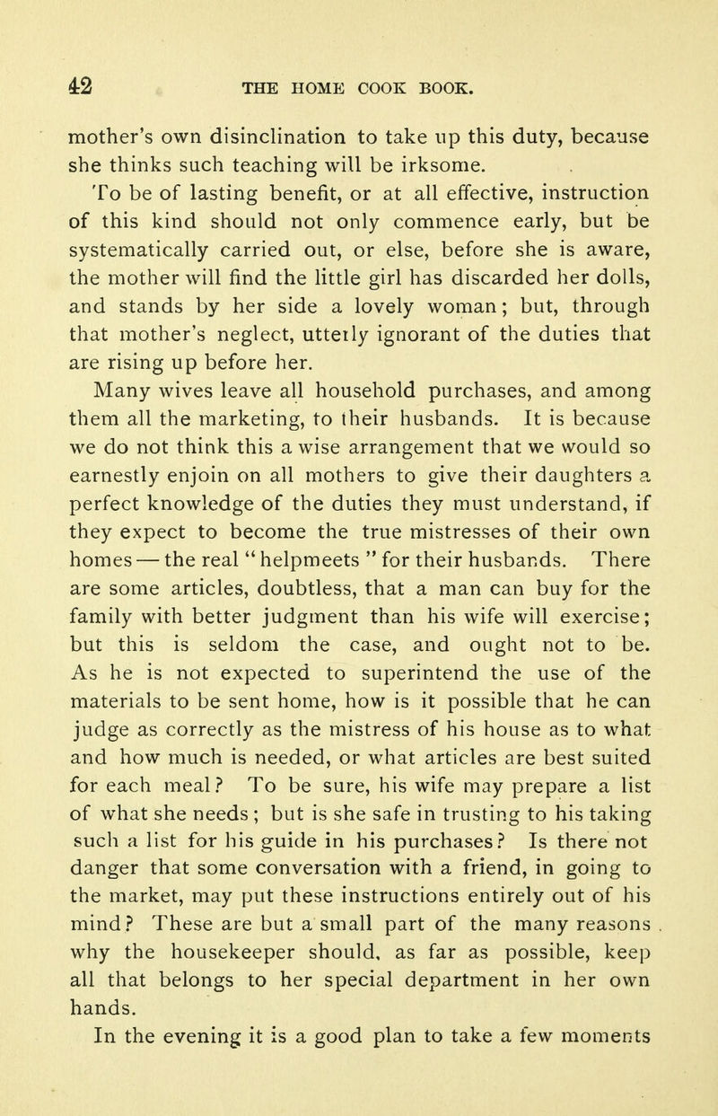 mother's own disinclination to take up this duty, because she thinks such teaching will be irksome. To be of lasting benefit, or at all effective, instruction of this kind should not only commence early, but be systematically carried out, or else, before she is aware, the mother will find the little girl has discarded her dolls, and stands by her side a lovely woman; but, through that mother's neglect, uttetly ignorant of the duties that are rising up before her. Many wives leave all household purchases, and among them all the marketing, to their husbands. It is because we do not think this a wise arrangement that we would so earnestly enjoin on all mothers to give their daughters a perfect knowledge of the duties they must understand, if they expect to become the true mistresses of their own homes — the real helpmeets  for their husbands. There are some articles, doubtless, that a man can buy for the family with better judgment than his wife will exercise; but this is seldom the case, and ought not to be. As he is not expected to superintend the use of the materials to be sent home, how is it possible that he can judge as correctly as the mistress of his house as to what and how much is needed, or what articles are best suited for each meal.f* To be sure, his wife may prepare a list of what she needs ; but is she safe in trusting to his taking such a list for his guide in his purchases.^ Is there not danger that some conversation with a friend, in going to the market, may put these instructions entirely out of his mind.? These are but a small part of the many reasons why the housekeeper should, as far as possible, keep all that belongs to her special department in her own hands. In the evening it is a good plan to take a few moments