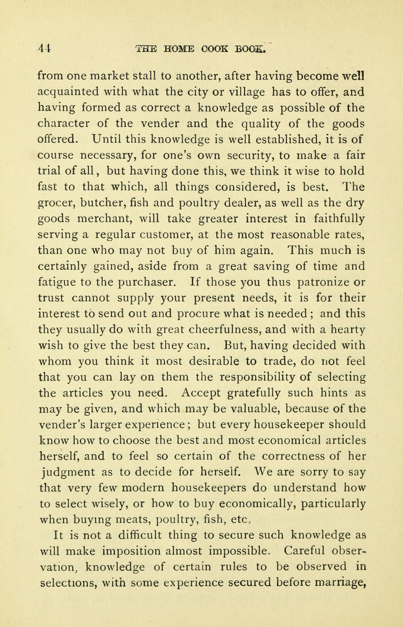 from one market stall to another, after having become well acquainted with what the city or village has to offer, and having formed as correct a knowledge as possible of the character of the vender and the quality of the goods offered. Until this knowledge is well established, it is of course necessary, for one's own security, to make a fair trial of all, but having done this, we think it wise to hold fast to that which, all things considered, is best. The grocer, butcher, fish and poultry dealer, as well as the dry goods merchant, will take greater interest in faithfully serving a regular customer, at the most reasonable rates, than one who may not buy of him again. This much is certainly gained, aside from a great saving of time and fatigue to the purchaser. If those you thus patronize or trust cannot supply your present needs, it is for their interest to send out and procure what is needed ; and this they usually do with great cheerfulness, and with a hearty wish to give the best they can. But, having decided with whom you think it most desirable to trade, do not feel that you can lay on them the responsibility of selecting the articles you need. Accept gratefully such hints as may be given, and which may be valuable, because of the vender's larger experience ; but every housekeeper should know how to choose the best and most economical articles herself, and to feel so certain of the correctness of her judgment as to decide for herself. We are sorry to say that very few modern housekeepers do understand how to select wisely, or how to buy economically, particularly when buymg meats, poultry, fish, etc. It is not a difficult thing to secure such knowledge as will make imposition almost impossible. Careful obser- vation, knowledge of certain rules to be observed in selections, with some experience secured before marriage,