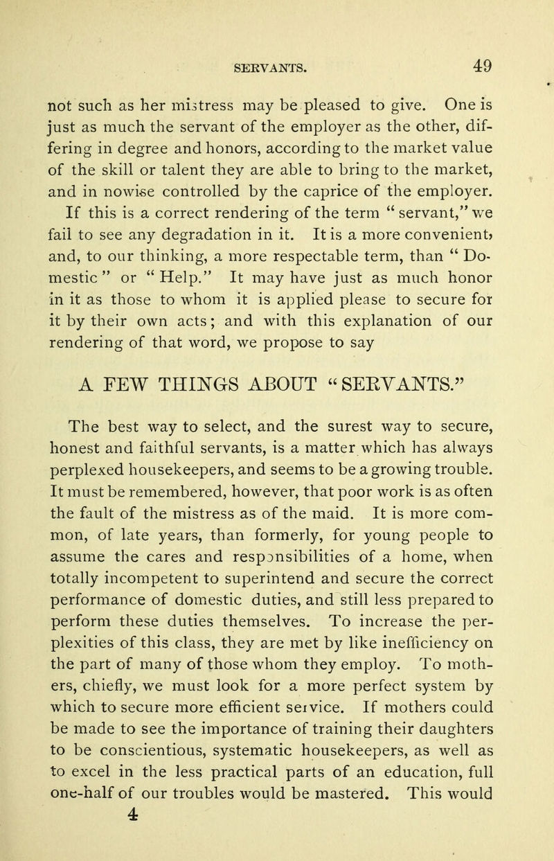 not such as her mistress may be pleased to give. One is just as much the servant of the employer as the other, dif- fering in degree and honors, according to the market value of the skill or talent they are able to bring to the market, and in nowise controlled by the caprice of the employer. If this is a correct rendering of the term  servant, we fail to see any degradation in it. It is a more convenient? and, to our thinking, a more respectable term, than  Do- mestic  or Help. It may have just as much honor in it as those to whom it is applied please to secure for it by their own acts; and with this explanation of our rendering of that word, we propose to say A FEW THINGS ABOUT  SERVANTS. The best way to select, and the surest way to secure, honest and faithful servants, is a matter which has always perplexed housekeepers, and seems to be a growing trouble. It must be remembered, however, that poor work is as often the fault of the mistress as of the maid. It is more com- mon, of late years, than formerly, for young people to assume the cares and responsibilities of a home, when totally incompetent to superintend and secure the correct performance of domestic duties, and still less prepared to perform these duties themselves. To increase the per- plexities of this class, they are met by like inefficiency on the part of many of those whom they employ. To moth- ers, chiefly, we must look for a more perfect system by which to secure more efficient service. If mothers could be made to see the importance of training their daughters to be conscientious, systematic housekeepers, as well as to excel in the less practical parts of an education, full one-half of our troubles would be mastered. This would 4