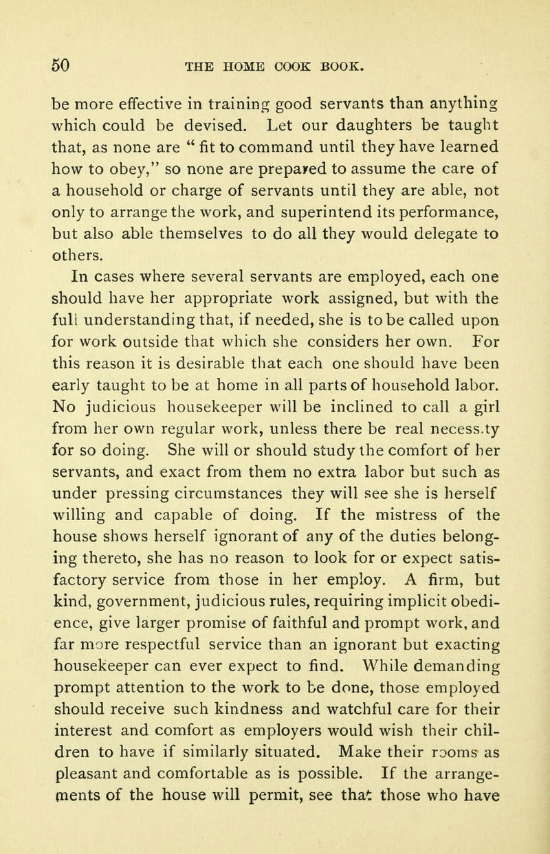 be more effective in training good servants than anything which could be devised. Let our daughters be taught that, as none are  fit to command until they have learned how to obey, so none are prepared to assume the care of a household or charge of servants until they are able, not only to arrange the work, and superintend its performance, but also able themselves to do all they would delegate to others. In cases where several servants are emiployed, each one should have her appropriate work assigned, but with the full understanding that, if needed, she is to be called upon for work outside that which she considers her own. For this reason it is desirable that each one should have been early taught to be at home in all parts of household labor. No judicious housekeeper will be inclined to call a girl from her own regular work, unless there be real necess.ty for so doing. She will or should study the comfort of her servants, and exact from them no extra labor but such as under pressing circumstances they will see she is herself willing and capable of doing. If the mistress of the house shows herself ignorant of any of the duties belong- ing thereto, she has no reason to look for or expect satis- factory service from those in her employ. A firm, but kind, government, judicious rules, requiring implicit obedi- ence, give larger promise of faithful and prompt work, and far more respectful service than an ignorant but exacting housekeeper can ever expect to find. While demanding prompt attention to the work to be done, those employed should receive such kindness and watchful care for their interest and comfort as employers would wish their chil- dren to have if similarly situated. Make their rooms as pleasant and comfortable as is possible. If the arrange- ments of the house will permit, see that those who have