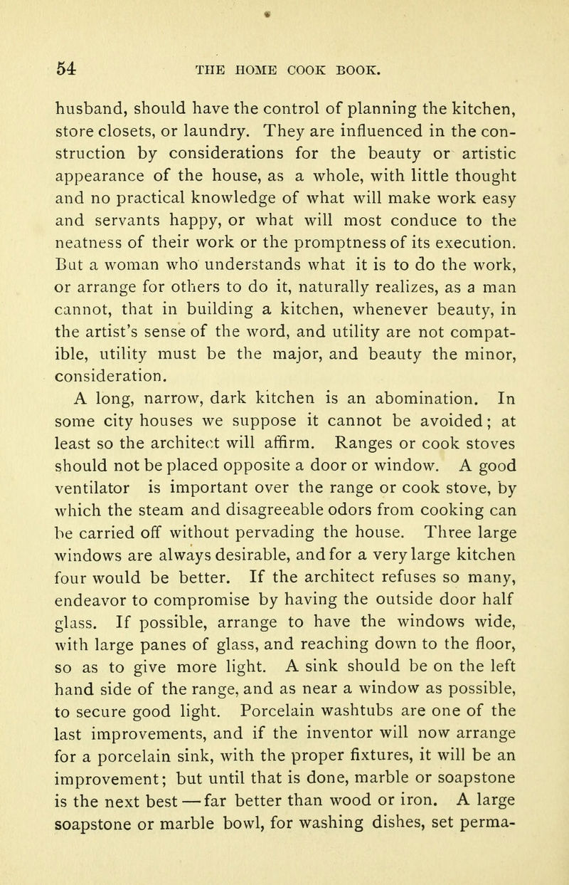 husband, should have the control of planning the kitchen, store closets, or laundry. They are influenced in the con- struction by considerations for the beauty or artistic appearance of the house, as a whole, with little thought and no practical knowledge of what will make work easy and servants happy, or what will most conduce to the neatness of their work or the promptness of its execution. But a woman who understands what it is to do the work, or arrange for others to do it, naturally realizes, as a man cannot, that in building a kitchen, whenever beauty, in the artist's sense of the word, and utility are not compat- ible, utility must be the major, and beauty the minor, consideration. A long, narrow, dark kitchen is an abomination. In some city houses we suppose it cannot be avoided; at least so the architect will affirm. Ranges or cook stoves should not be placed opposite a door or window. A good ventilator is important over the range or cook stove, by which the steam and disagreeable odors from cooking can be carried off without pervading the house. Three large windows are always desirable, and for a very large kitchen four would be better. If the architect refuses so many, endeavor to compromise by having the outside door half glass. If possible, arrange to have the windows wide, with large panes of glass, and reaching down to the floor, so as to give more light. A sink should be on the left hand side of the range, and as near a window as possible, to secure good light. Porcelain washtubs are one of the last improvements, and if the inventor will now arrange for a porcelain sink, with the proper fixtures, it will be an improvement; but until that is done, marble or soapstone is the next best —far better than wood or iron. A large soapstone or marble bowl, for washing dishes, set perma-