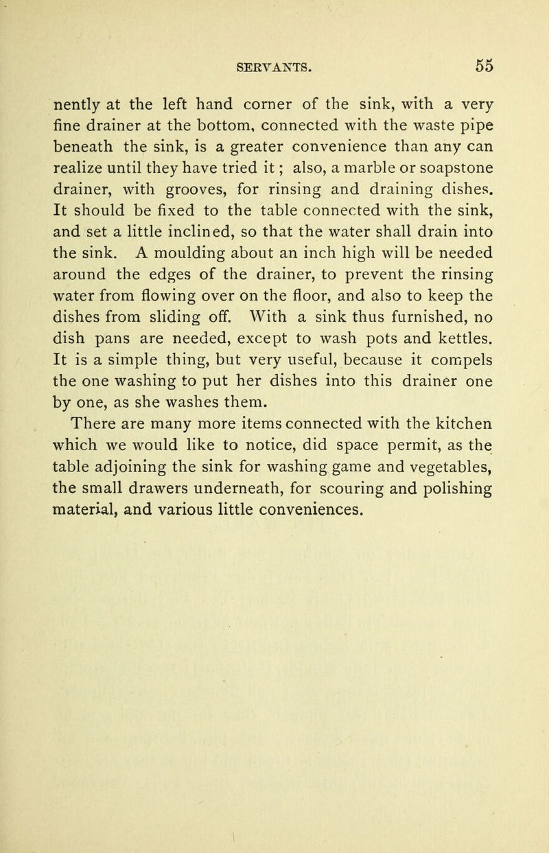 nently at the left hand corner of the sink, with a very- fine drainer at the bottom, connected with the waste pipe beneath the sink, is a greater convenience than any can realize until they have tried it; also, a marble or soapstone drainer, with grooves, for rinsing and draining dishes. It should be fixed to the table connected with the sink, and set a little inclined, so that the water shall drain into the sink. A moulding about an inch high will be needed around the edges of the drainer, to prevent the rinsing water from flowing over on the floor, and also to keep the dishes from sliding off. With a sink thus furnished, no dish pans are needed, except to wash pots and kettles. It is a simple thing, but very useful, because it compels the one washing to put her dishes into this drainer one by one, as she washes them. There are many more items connected with the kitchen which we would like to notice, did space permit, as the table adjoining the sink for washing game and vegetables, the small drawers underneath, for scouring and polishing material, and various little conveniences.