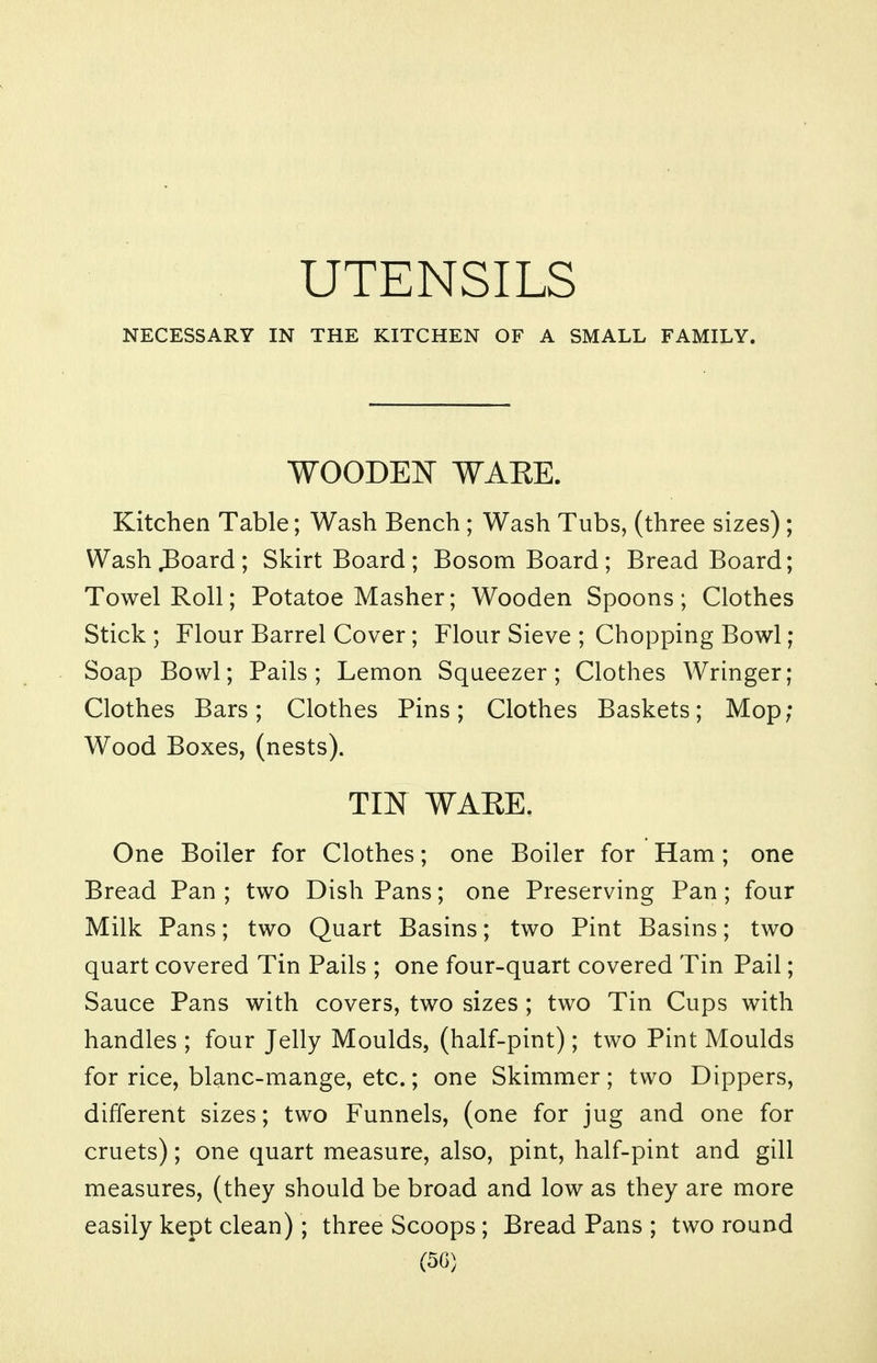 UTENSILS NECESSARY IN THE KITCHEN OF A SMALL FAMILY. WOODE^T WAEE. Kitchen Table; Wash Bench; Wash Tubs, (three sizes) ; Washboard; Skirt Board; Bosom Board; Bread Board; Towel Roll; Potatoe Masher; Wooden Spoons; Clothes Stick ; Flour Barrel Cover; Flour Sieve ; Chopping Bowl; Soap Bowl; Pails; Lemon Squeezer; Clothes Wringer; Clothes Bars; Clothes Pins; Clothes Baskets; Mop; Wood Boxes, (nests). TIN WARE. One Boiler for Clothes; one Boiler for Ham; one Bread Pan ; two Dish Pans; one Preserving Pan; four Milk Pans; two Quart Basins; two Pint Basins; two quart covered Tin Pails ; one four-quart covered Tin Pail; Sauce Pans with covers, two sizes ; two Tin Cups with handles ; four Jelly Moulds, (half-pint); two Pint Moulds for rice, blanc-mange, etc.; one Skimmer; two Dippers, different sizes; two Funnels, (one for jug and one for cruets); one quart measure, also, pint, half-pint and gill measures, (they should be broad and low as they are more easily kept clean); three Scoops ; Bread Pans ; two round (50)