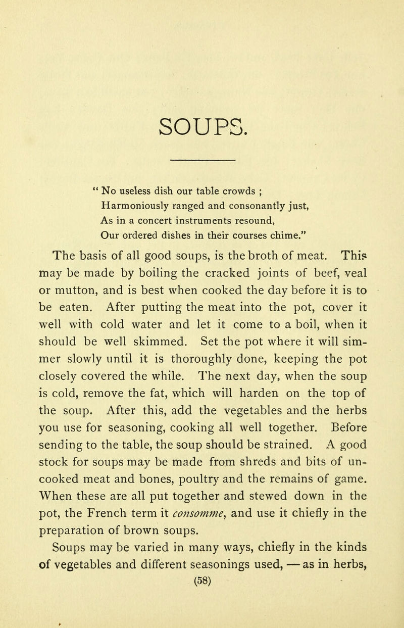 SOUPS ** No useless dish our table crowds ; Harmoniously ranged and consonantly just, As in a concert instruments resound, Our ordered dishes in their courses chime. The basis of all good soups, is the broth of meat. Thif^ may be made by boiling the cracked joints of beef, veal or mutton, and is best when cooked the day before it is to be eaten. After putting the meat into the pot, cover it well with cold water and let it come to a boil, when it should be well skimmed. Set the pot where it will sim- mer slowly until it is thoroughly done, keeping the pot closely covered the while. The next day, when the soup is cold, remove the fat, which will harden on the top of the soup. After this, add the vegetables and the herbs you use for seasoning, cooking all well together. Before sending to the table, the soup should be strained. A good stock for soups may be made from shreds and bits of un- cooked meat and bones, poultry and the remains of game. When these are all put together and stewed down in the pot, the French term it consomme, and use it chiefly in the preparation of brown soups. Soups may be varied in many ways, chiefly in the kinds of vegetables and different seasonings used, — as in herbs,