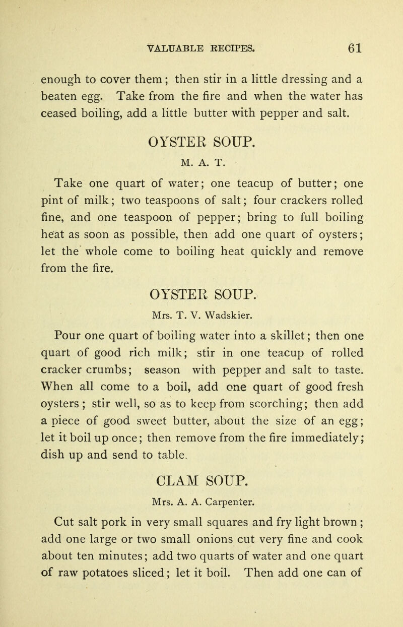 enough to cover them; then stir in a little dressing and a beaten egg. Take from the fire and when the water has ceased boiling, add a little butter with pepper and salt. OYSTER SOUP. M. A. T. Take one quart of water; one teacup of butter; one pint of milk; two teaspoons of salt; four crackers rolled fine, and one teaspoon of pepper; bring to full boiling heat as soon as possible, then add one quart of oysters; let the whole come to boiling heat quickly and remove from the fire. OYSTER SOUP. Mrs. T. V. Wadskier. Pour one quart of boiling water into a skillet; then one quart of good rich milk; stir in one teacup of rolled cracker crumbs; season with pepper and salt to taste. When all come to a boil, add one quart of good fresh oysters ; stir well, so as to keep from scorching; then add a piece of good sweet butter, about the size of an egg; let it boil up once; then remove from the fire immediately; dish up and send to table. CLAM SOUP. Mrs. A. A. Carpenter. Cut salt pork in very small squares and fry light brown ; add one large or two small onions cut very fine and cook about ten minutes; add two quarts of water and one quart of raw potatoes sliced; let it boil. Then add one can of
