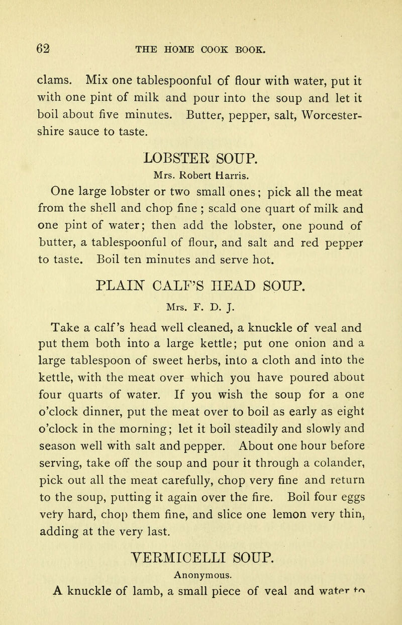 clams. Mix one tablespoonful of flour with water, put it with one pint of milk and pour into the soup and let it boil about five minutes. Butter, pepper, salt, Worcester- shire sauce to taste. LOBSTER SOUP. Mrs. Robert Harris. One large lobster or two small ones; pick all the meat from the shell and chop fine ; scald one quart of milk and one pint of water; then add the lobster, one pound of butter, a tablespoonful of flour, and salt and red pepper to taste. Boil ten minutes and serve hot. PLAII^ CALF'S HEAD SOUP. Mrs. F. D. J. Take a calf's head well cleaned, a knuckle of veal and put them both into a large kettle; put one onion and a large tablespoon of sweet herbs, into a cloth and into the kettle, with the meat over which you have poured about four quarts of water. If you wish the soup for a one o'clock dinner, put the meat over to boil as early as eight o'clock in the morning; let it boil steadily and slowly and season well with salt and pepper. About one hour before serving, take off the soup and pour it through a colander, pick out all the meat carefully, chop very fine and return to the soup, putting it again over the fire. Boil four eggs vei-y hard, chop them fine, and slice one lemon very thin, adding at the very last. YERMICELLI SOUP. Anonymous. A knuckle of lamb, a small piece of veal and water ^-^