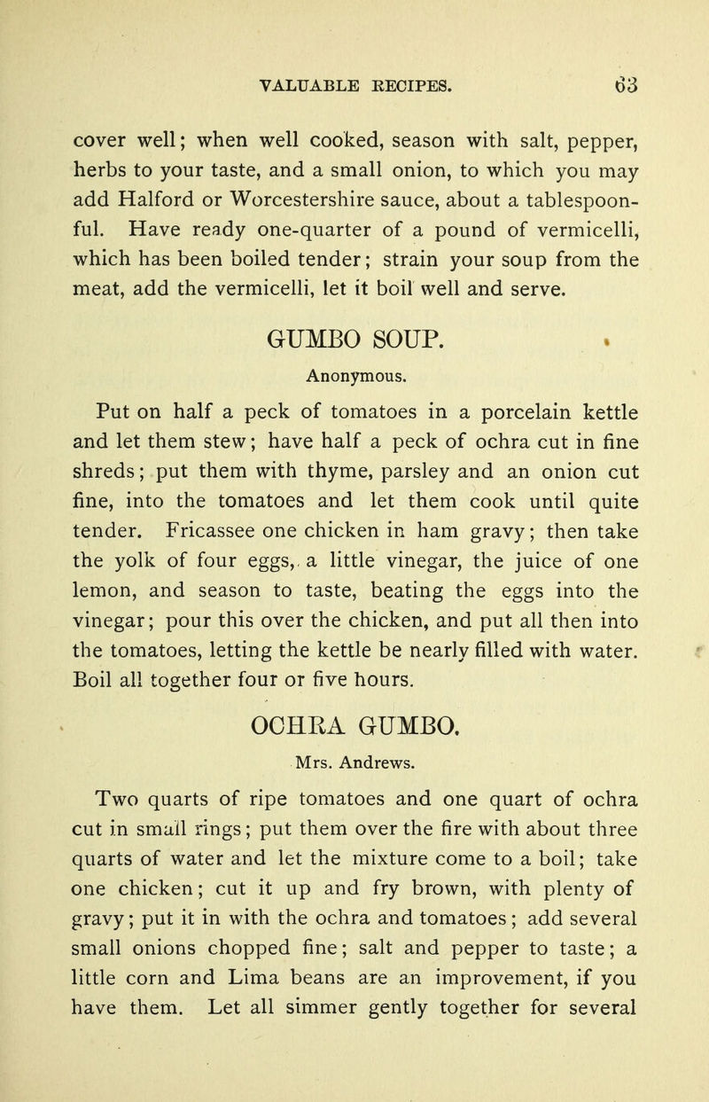 cover well; when well cooked, season with salt, pepper, herbs to your taste, and a small onion, to which you may add Halford or Worcestershire sauce, about a tablespoon- ful. Have ready one-quarter of a pound of vermicelli, which has been boiled tender; strain your soup from the meat, add the vermicelli, let it boil well and serve. GUMBO SOUP. Anonymous. Put on half a peck of tomatoes in a porcelain kettle and let them stew; have half a peck of ochra cut in fine shreds; put them with thyme, parsley and an onion cut fine, into the tomatoes and let them cook until quite tender. Fricassee one chicken in ham gravy; then take the yolk of four eggs,, a little vinegar, the juice of one lemon, and season to taste, beating the eggs into the vinegar; pour this over the chicken, and put all then into the tomatoes, letting the kettle be nearly filled with water. Boil all together four or five hours. OCHKA GUMBO. Mrs. Andrews. Two quarts of ripe tomatoes and one quart of ochra cut in small rings; put them over the fire with about three quarts of water and let the mixture come to a boil; take one chicken; cut it up and fry brown, with plenty of gravy; put it in with the ochra and tomatoes; add several small onions chopped fine; salt and pepper to taste; a little corn and Lima beans are an improvement, if you have them. Let all simmer gently together for several