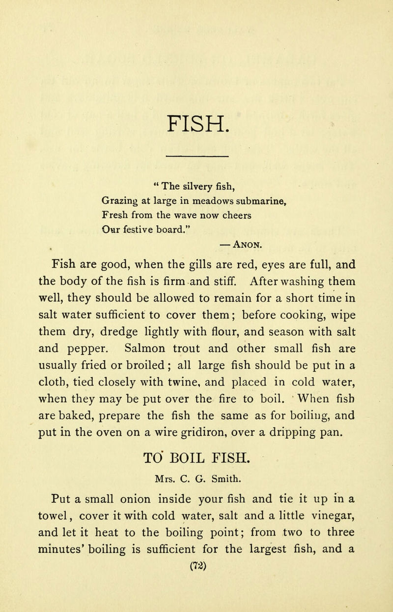 FISH. *' The silvery fish, Grazing at large in meadows submarine. Fresh from the wave now cheers Our festive board. — Anon. Fish are good, when the gills are red, eyes are full, and the body of the fish is firm and stiff. After washing them well, they should be allowed to remain for a short time in salt water sufficient to cover them; before cooking, wipe them dry, dredge lightly with flour, and season with salt and pepper. Salmon trout and other small fish are usually fried or broiled ; all large fish should be put in a cloth, tied closely with twine, and placed in cold water, when they may be put over the fire to boil. When fish are baked, prepare the fish the same as for boiling, and put in the oven on a wire gridiron, over a dripping pan. TO BOIL FISH. Mrs. C. G. Smith. Put a small onion inside your fish and tie it up in a towel, cover it with cold water, salt and a little vinegar, and let it heat to the boiling point; from two to three minutes' boiling is sufficient for the largest fish, and a