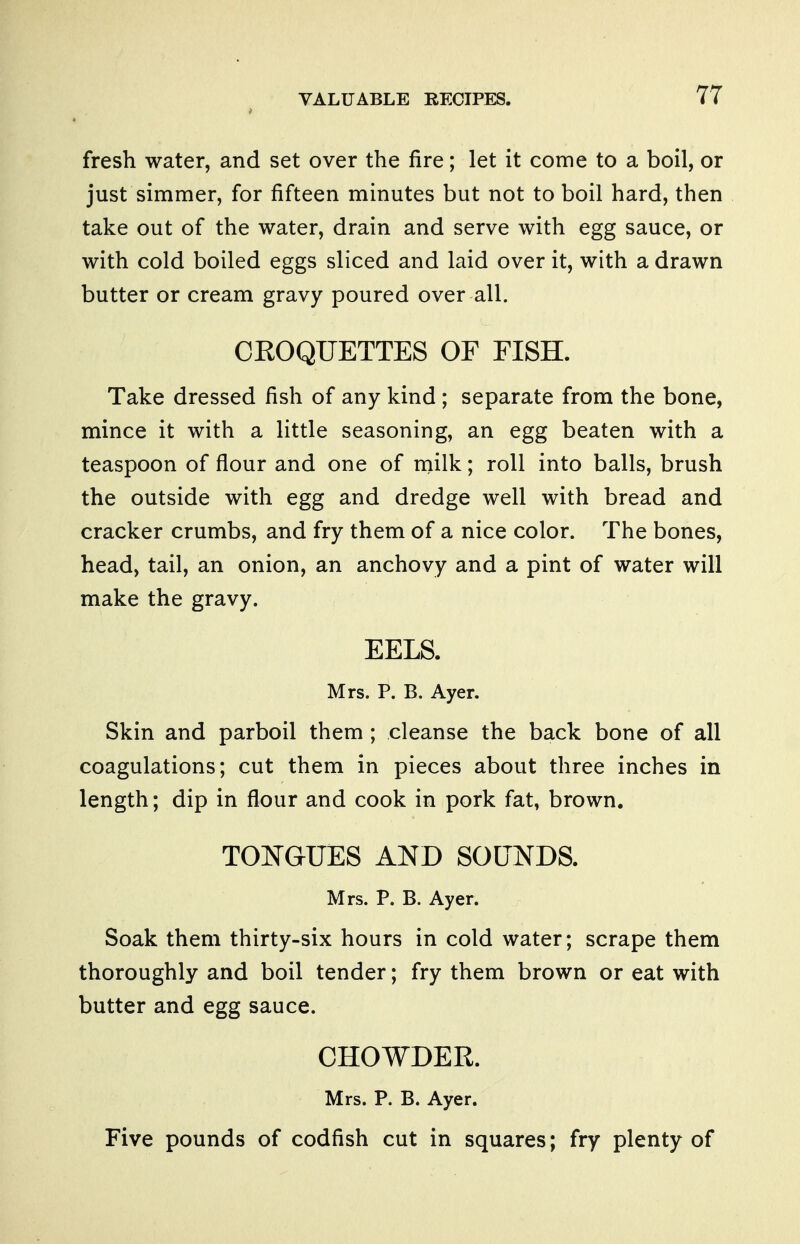 fresh water, and set over the fire; let it come to a boil, or just simmer, for fifteen minutes but not to boil hard, then take out of the water, drain and serve with egg sauce, or with cold boiled eggs sliced and laid over it, with a drawn butter or cream gravy poured over all. CROQUETTES OF FISH. Take dressed fish of any kind ; separate from the bone, mince it with a little seasoning, an egg beaten with a teaspoon of flour and one of milk; roll into balls, brush the outside with egg and dredge well with bread and cracker crumbs, and fry them of a nice color. The bones, head, tail, an onion, an anchovy and a pint of water will make the gravy. EELS. Mrs. P. B. Ayer. Skin and parboil them ; cleanse the back bone of all coagulations; cut them in pieces about three inches in length; dip in flour and cook in pork fat, brown. TOmUES AND SOUNDS. Mrs. P. B. Ayer. Soak them thirty-six hours in cold water; scrape them thoroughly and boil tender; fry them brown or eat with butter and egg sauce. CHOWDER. Mrs. P. B. Ayer. Five pounds of codfish cut in squares; fry plenty of