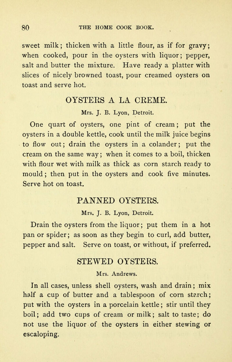 sweet milk; thicken with a little flour, as if for gravy; when cooked, pour in the oysters with liquor; pepper, salt and butter the mixture. Have ready a platter with slices of nicely browned toast, pour creamed oysters on toast and serve hot. OYSTEKS A LA CREME. Mrs. J. B. Lyon, Detroit. One quart of oysters, one pint of cream; put the oysters in a double kettle, cook until the milk juice begins to flow out; drain the oysters in a colander; put the cream on the same way; when it comes to a boil, thicken with flour wet with milk as thick as corn starch ready to mould; then put in the oysters and cook five minutes. Serve hot on toast. PANNED OYSTEES. Mrs. J. B. Lyon, Detroit. Drain the oysters from the liquor; put them in a hot pan or spider; as soon as they begin to curl, add butter, pepper and salt. Serve on toast, or without, if preferred. STEWED OYSTERS. Mrs. Andrews. In all cases, unless shell oysters, wash and drain; mix half a cup of butter and a tablespoon of corn starch; put with the oysters in a porcelain kettle; stir until they boil; add two cups of cream or milk; salt to taste; do not use the liquor of the oysters in either stewing or escaloping.