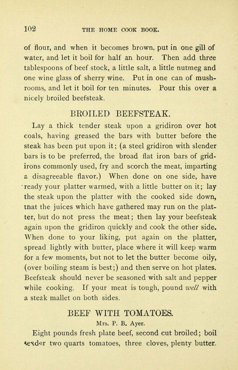 of flour, and when it becomes brown, put in one gill of water, and let it boil for half an hour. Then add three tablespoons of beef stock, a little salt, a little nutmeg and one wine glass of sherry wine. Put in one can of mush- rooms, and let it boil for ten minutes. Pour this over a nicely broiled beefsteak. BEOILED BEEFSTEAK. Lay a thick tender steak upon a gridiron over hot coals, having greased the bars with butter before the steak has been put upon it; (a steel gridiron with slender bars is to be preferred, the broad flat iron bars of grid- irons commonly used, fry and scorch the meat, imparting a disagreeable flavor.) When done on one side, have 'ready your platter warmed, with a little butter on it; lay the steak upon the platter with the cooked side down, tnat the juices which have gathered may run on the plat- ter, but do not press the meat; then lay your beefsteak again upon the gridiron quickly and cook the other side. When done to your liking, put again on the platter, spread lightly with butter, place where it will keep warm for a few moments, but not to let the butter become oily, (over boiling steam is best;) and then serve on hot plates. Beefsteak should never be seasoned with salt and pepper while cooking. If your meat is tough, pound well with a steak mallet on both sides. BEEF WITH TOMATOES. Mrs. P. B. Ayer. Eight pounds fresh plate beef, second cut broiled; boil ^exd^r two quarts tomatoes, three cloves, plenty butter.