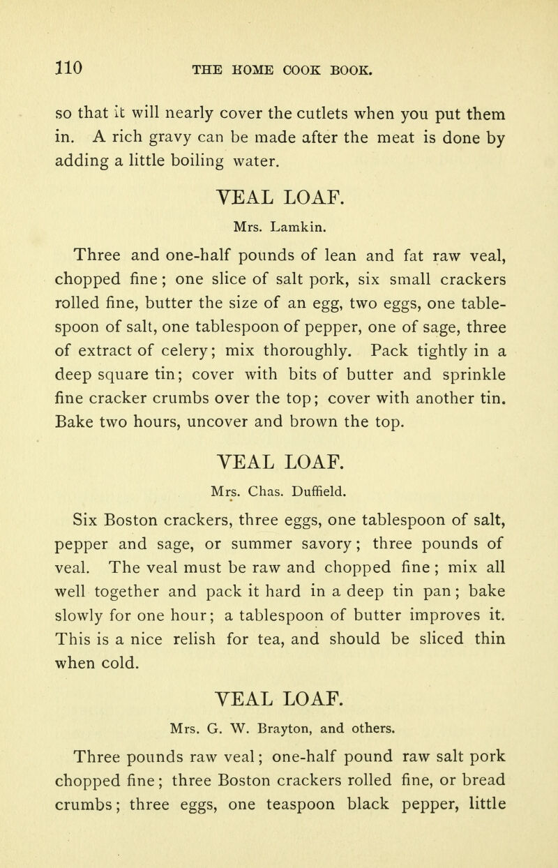 SO that it will nearly cover the cutlets when you put them in. A rich gravy can be made after the meat is done by adding a little boiling water. VEAL LOAF. Mrs. Lamkin. Three and one-half pounds of lean and fat raw veal, chopped fine ; one slice of salt pork, six small crackers rolled fine, butter the size of an egg, two eggs, one table- spoon of salt, one tablespoon of pepper, one of sage, three of extract of celery; mix thoroughly. Pack tightly in a deep square tin; cover with bits of butter and sprinkle fine cracker crumbs over the top; cover with another tin. Bake two hours, uncover and brown the top. VEAL LOAF. Mrs. Chas. Duffield. Six Boston crackers, three eggs, one tablespoon of salt, pepper and sage, or summer savory; three pounds of veal. The veal must be raw and chopped fine ; mix all well together and pack it hard in a deep tin pan; bake slowly for one hour; a tablespoon of butter improves it. This is a nice relish for tea, and should be sliced thin when cold. VEAL LOAF. Mrs. G. W. Brayton, and others. Three pounds raw veal; one-half pound raw salt pork chopped fine; three Boston crackers rolled fine, or bread crumbs; three eggs, one teaspoon black pepper, little