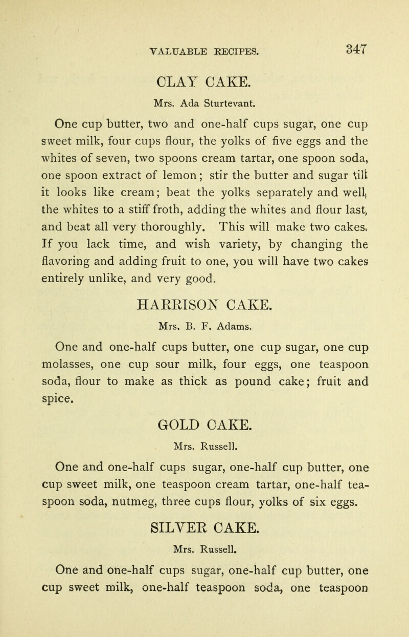 34T CLAY CAKE. Mrs. Ada Sturtevant. One cup butter, two and one-half cups sugar, one cup sweet milk, four cups flour, the yolks of five eggs and the whites of seven, two spoons cream tartar, one spoon soda, one spoon extract of lemon; stir the butter and sugar till it looks like cream; beat the yolks separately and well, the whites to a stiff froth, adding the whites and flour last, and beat all very thoroughly. This will make two cakes. If you lack time, and wish variety, by changing the flavoring and adding fruit to one, you will have two cakes entirely unlike, and very good. HAEEISON CAKE. Mrs. B. F. Adams. One and one-half cups butter, one cup sugar, one cup molasses, one cup sour milk, four eggs, one teaspoon soda, flour to make as thick as pound cake; fruit and spice. GOLD CAKE. Mrs. Russell. One and one-half cups sugar, one-half cup butter, one cup sweet milk, one teaspoon cream tartar, one-half tea- spoon soda, nutmeg, three cups flour, yolks of six eggs. SILYEE CAKE. Mrs. Russell. One and one-half cups sugar, one-haif cup butter, one cup sweet milkj one-half teaspoon soda, one teaspoon
