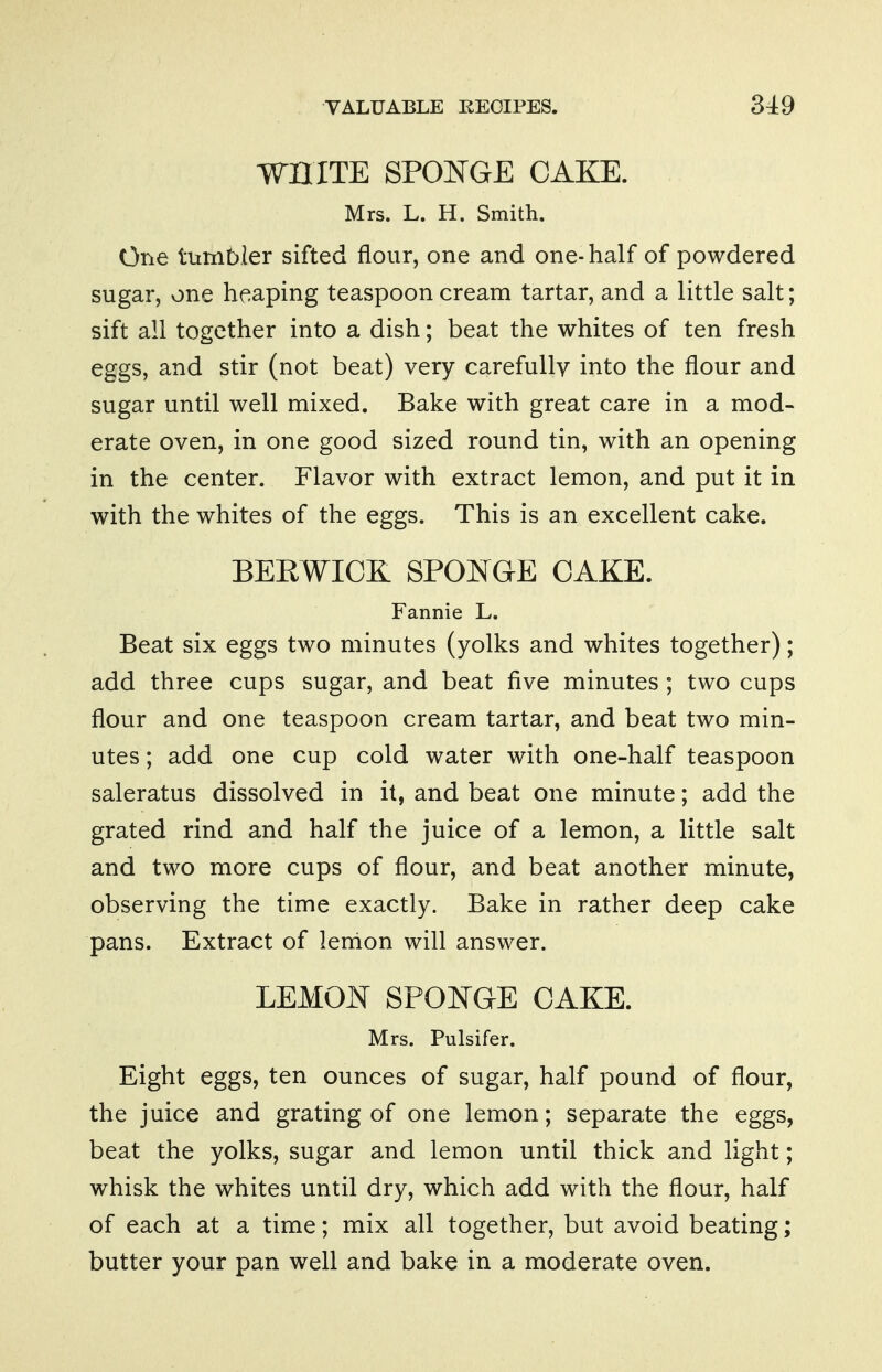 WHITE SPONGE CAKE. Mrs. L. H. Smith. One tumbler sifted flour, one and one-half of powdered sugar, one heaping teaspoon cream tartar, and a little salt; sift all together into a dish; beat the whites of ten fresh eggs, and stir (not beat) very carefully into the flour and sugar until well mixed. Bake with great care in a mod- erate oven, in one good sized round tin, with an opening in the center. Flavor with extract lemon, and put it in with the whites of the eggs. This is an excellent cake. BERWICK SPONGE CAKE. Fannie L. Beat six eggs two minutes (yolks and whites together); add three cups sugar, and beat five minutes; two cups flour and one teaspoon cream tartar, and beat two min- utes ; add one cup cold water with one-half teaspoon saleratus dissolved in it, and beat one minute; add the grated rind and half the juice of a lemon, a little salt and two more cups of flour, and beat another minute, observing the time exactly. Bake in rather deep cake pans. Extract of lenion will answer. LEMOJ^ SPONGE CAKE. Mrs. Pulsifer. Eight eggs, ten ounces of sugar, half pound of flour, the juice and grating of one lemon; separate the eggs, beat the yolks, sugar and lemon until thick and light; whisk the whites until dry, which add with the flour, half of each at a time; mix all together, but avoid beating; butter your pan well and bake in a moderate oven.