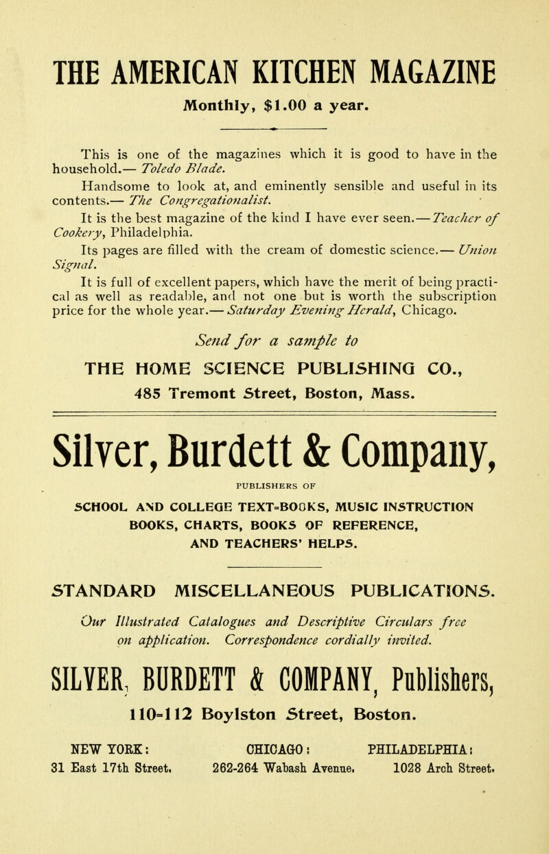 THE AMERICAN KITCHEN MAGAZINE Monthly, $1.00 a year. This is one of the magazines which it is good to have in the household.— Toledo Blade. Handsome to look at, and eminently sensible and useful in its contents.— The Congregationalist. It is the best magazine of the kind I have ever seen.—Teacher of Cookery, Philadelphia. Its pages are filled with the cream of domestic science.— Unio7i Signal. It is full of excellent papers, which have the merit of being practi- cal as well as readable, and not one but is worth the subscription price for the whole year.— Saturday Evening Herald, Chicago. Seiid for a sample to THE HOME SCIENCE PUBLISHING CO., 485 Tremont Street, Boston, Mass. Silver, Burdett & Company, PUBLISHERS OF 5CH00L AND COLLEGE TEXT=BO0KS, MUSIC INSTRUCTION BOOKS, CHARTS, BOOKS OF REFERENCE, AND TEACHERS' HELPS. STANDARD MISCELLANEOUS PUBLICATIONS. Our Illustrated Catalogues and Descriptive Circulars free on application. Correspondence cordially invited. SILVER, BURDETT & COMPANY, Publishers, 110=112 Boylston Street, Boston. NEW YORK: 31 East 17tli Street. CHICAGO! PHILADELPHIA \ 262-264 Wabash Avenne. 1028 Arcli Street.