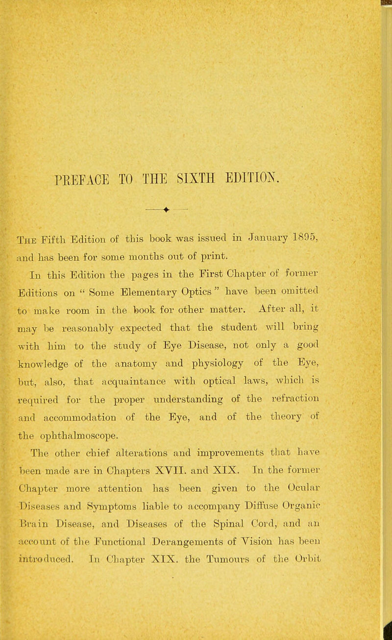 —♦• — The Fifth Edition of this book was issued in January 1895, and has been for some months owt of print. In this Edition the pages in the First Chapter of former Editions on  Some Elementary Optics  have been omitted to make room in the book for other matter. After all, it may be reasonably expected that the student will bring with him to the study of Eye Disease, not only a good knowledge of the anatomy and physiology of the Eye, but, also, that acquaintance with optical laws, which is required for the proper understanding of the refraction and accommodation of the Eye, and of the theory of the ophthalmoscope. The other chief alterations and improvements that have been made are in Chapters XVII. and XIX. In the former Chapter more attention has been given to the Ocular Diseases and Symptoms liable to accpmpany Difiuse Organic Brain Disease, and Diseases of the Spinal Coi'd, and an account of the Functional Derangements of Vision has been introduced. In Chapter XIX. the Tumours of the Orbit