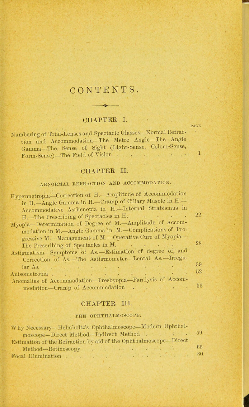 CONTENTS. —^— CHAPTER I. Numbering of Trial-Lenses and Spectacle Glasses—Kormal Kefiac- tion and Accommodation—The Metre Angle—The Angle Gamma—The Sense of Sight (Light-Sense, Colour-Sense, Form-Sense)—The Field of Vision CHAPTER II. ABSOBMAL EEFEACTION AND ACCOMMODATION. Hypermetropiai-Correction of H.—Amplitude of Accommodation in H.—Angle Gamma in H.—Cramp of Ciliary Muscle in H.— Accommodative Asthenopia in H.—Internal Strabismus m H.—The Prescribing of Spectacles in H. .... Myopia—Determination of Degree of M.—Amplitude of Accom- modation in M.—Angle Gamma in M.—Complications of Pro- gressive M.—Management of M.—Operative Cure of Myopia— The Prescribing of Spectacles in M. . . Astigmatism—Symptoms of As.—Estimation of degree of, and Correction of As.—The Astigmometer—Lental As.—Irregu- lar As Anisometropia Anomalies of Accommodation—Presbyopia—Paralysis of Accom- modation—Cramp of Accommodation CHAPTER III. THE OPHTHALMOSCOPE. Why Necessary—Ilelmholtz's Ophthalmoscope—Modern Ophthhl- moscope—Direct Method—Indirect Method .... Estimation of the Kefraction by aid of the Ophthalmoscope—Direct Method—Retinoscopy Focal Illumination