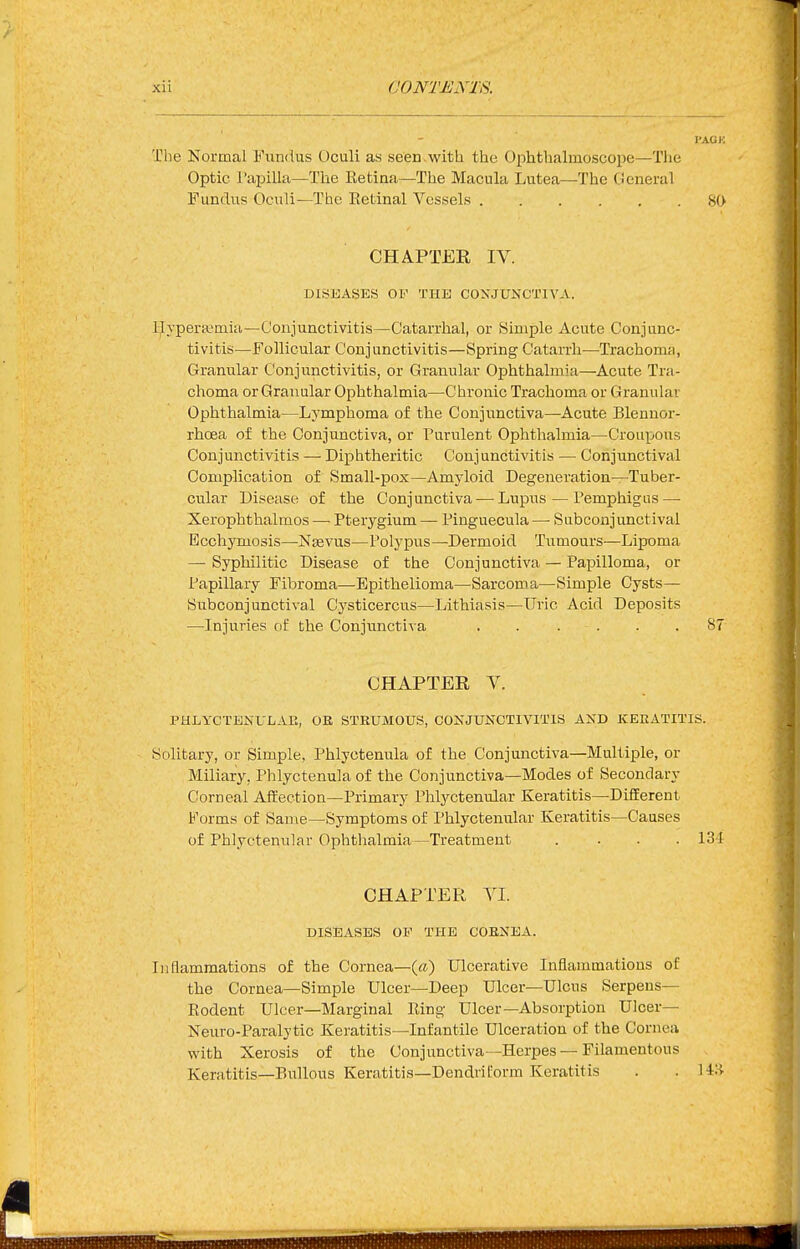 The Normal Fundus Oculi as seen.with the Ophthalmoscope—The Optic I'apilla—The Eetina—The Macula Lutea—The General Fundus Oculi—The Eetinal Vessels SO CHAPTER IV. DISEASES OF THE CONJUNCTIVA. Ijlypera^mia—Conjunctivitis—Catarrhal, or Simple Acute Conjunc- tivitis—Follicular Conj imctivitis—Spring Catan-h—Trachoma, Granular Conjunctivitis, or Granular Ophthalmia—Acute Tra- choma or Granular Ophthalmia—Chronic Trachoma or Granular Ophthalmia—Lymphoma of the Conjunctiva—Acute Blennor- rhoea of the Conjunctiva, or Purulent Ophthalmia—Croupous Conjunctivitis — Diphtheritic Conjunctivitis — Conjunctival Complication of Small-pox—Amyloid Degeneration—Tuber- cular Disease of the Conjunctiva — Lupus — Pemphigus — Xerophthalmos — Pterygium — Pinguecula —■ Subconjunctival Bcchymosis—Ntevus—Polypus—Dermoid Tumours—Lipoma — Syphilitic Disease of the Conjunctiva — Papilloma, or Papillary Fibroma—Epithelioma—Sarcoma—Simple Cysts— Subconjunctival Cysticercus—Lithiasis—Uric Acid Deposits —Injuries of the Conjunctiva . . . . . .87 CHAPTER V. PHLYCTENULAE, OE STEUMOUS, CONJUNCTIVITIS AND KEEATITIS. Solitary, or Simple, Phlyctenula of the Conjunctiva—Multiple, or Miliary, Phlyctenula of the Conjunctiva—Modes of Secondary Corneal Affection-Primary Phlyctenular Keratitis—Different Forms of Same—Symptoms of Phlyctenular Keratitis—Causes of Ph].yctenular Ophthalmia—Treatment .... 13-1 CHAPTER YI. DISEASES OF THE COENEA. Liflammations of the Cornea—(a) Ulcerative Inflammations of the Cornea—Simple Ulcer—Deep Ulcer—Ulcus Serpens— Rodent Ulcer-Marginal Ring Ulcer—Absorption Ulcer— Neuro-Paralytic Keratitis—Infantile Ulceration of the Cornea with Xerosis of the Conjunctiva—Herpes — Filamentous Keratitis—Bullous Keratitis—Dendriform Keratitis . . 14H