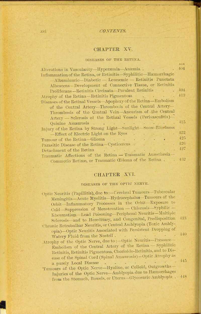 CHAPTER XV. DISEASES 01'' THE RKTINA. Altcratiotas in Vascularity—HypersBmia—Aiiiemia . . . .404 Inflammation of the Eetina, or Retinitis—Syphilitic—Hajmorrhagic —Albumiunric—Diabetic — Leucasmic — Retinitis Punctata Albescens-Development of Connective Tissue, or Retinitis Proliferans—Retinitis Circinata—Purulent Retinitis . . 404 Atroplry of the Retina—Retinitis Pigmentosa . . . . 4i:J Diseases of the Retinal Vessels—Apoplexy of the Retina—Embolism of the Central Artery—Thrombosis of the Central Artery- Thrombosis of the Gsntral Vein—Aneurism of the Central Artery — Bclerosis of the Eefcinal Vessels (Perivasculitis)— Quinine Amaurosis ^1'' Injury of the Retina by Strong Light—Sunlight—Snow-Blinrlness -Effect of Electric Light on the Eyes i22 Tumour of the Retina—Glioma ^--^ Parasitic Disease of the Retina—Cysticercus iSH Detachment of the Retina ' I'raumatic Affections of the Retina — Traumatic Auresthesia— Commotio Retinas, or Traumatic CErlema of the Retina . . 4:!2 CHAPTER XVI. ■niSEASES OP THE OPTIC NEKVE. •Optic Neuritis (Papillitig), duo to:—fierebral Tumours—Tubercular Meningitis—Acute Myelitis—Hydrocephalus—Tumours of the Orbit-Inflammatory Processes in the Orbit—Exposure t.. Cold—Suppression of Menstruation — Chlorosis—Syphilis — Rheumatism—Lead Poisoning—Peripheral Neuritis—Multiple Sclerosis—and to Hereditary, and Congenital, Predisposition 48H ■Chronic Retrobulbar Neuritis, or Central Amblyopia (Toxic Ambly-, opia)—Optic Neuritis Associated with Persistent Dropping of Watery Fluid from the Nostril Vtrophy of the Optic Nerve, due to :—Optic Neuritis—Pressure- Embolism of the Central Artery of tlie Retina — Syphilitic Retinitis, Retinitis Pigmentosa, Chorioido-Retiuitis, and to Dis- ease of the Spinal Cord (Spinal Amaurosis)-Optic Atrophy as a purely Local Disease -rumours of the Optic Nerve-Hyaline, or Colloid, Outgrowths- Injuries of the Optic Nerve—Amblyopia due to Hajmorrhages from the Stomach, Bowels, or Utcrus-Cilycosuric Amb]y,>p,.-i . 44 441 44.