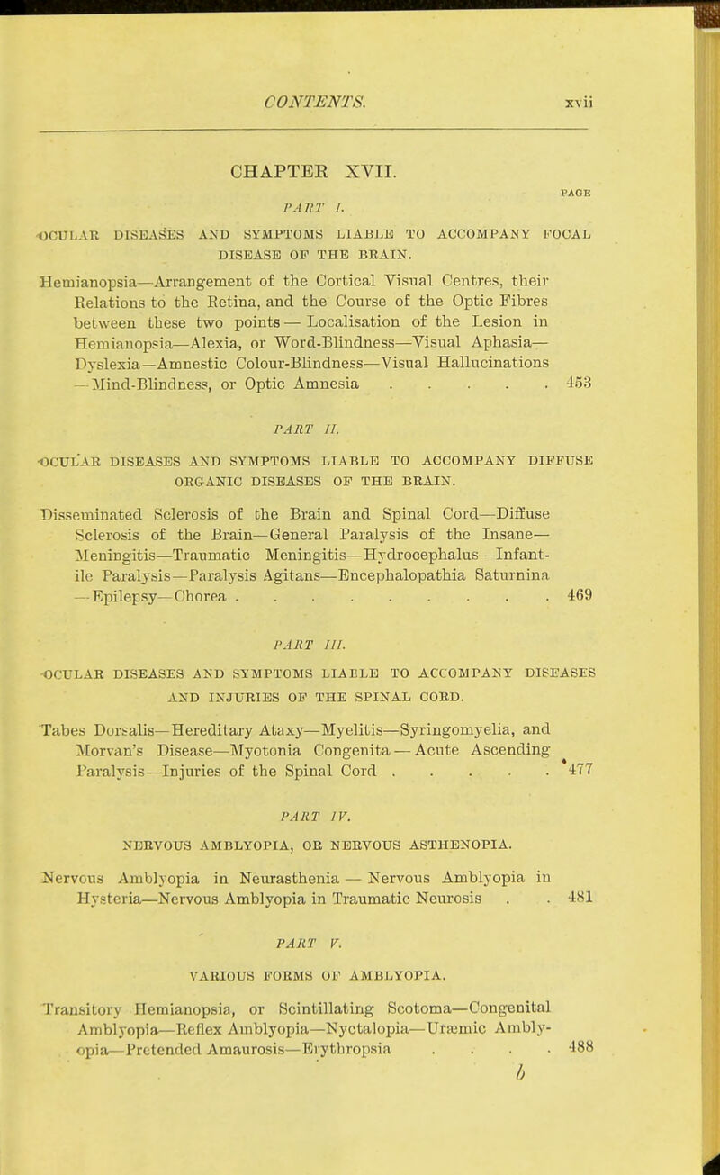 CHAPTER XVII. PAOE PATiT I. •OCULAU DISEASES AND SYMPTOMS LIABLE TO ACCOMPANY FOCAL DISEASE OF THE BBAIN. Hemianopsia—Arrangement of the Cortical Visual Centres, their Eelations to the Retina, and the Course of the Optic Fibres between these two points — Localisation of the Lesion in Hemianopsia—Alexia, or Word-Blindness—Visual Aphasia- Dyslexia—Amnestic Colour-Blindness—Visual Hallucinations — Mind-Blindness, or Optic Amnesia 4^53 PART II. •OCXJLAE DISEASES AND SYMPTOMS LIABLE TO ACCOMPANY DIFFUSE ORGANIC DISEASES OF THE BBAIN. Disseminated Sclerosis of the Brain and Spinal Cord—Diffuse Sclerosis of the Brain—General Paralysis of the Insane— ^Meningitis—Traumatic Meningitis—Hydrocephalus—Infant- ile Paralysis—Paralysis Agitans—Encephalopathia Saturnina — Epilepsy—Chorea 469 PART III. •OCULAE DISEASES AND SYMPTOMS LIABLE TO ACCOMPANY DISEASES AND INJURIES OP THE SPINAL COED. Tabes Dorsalis—Hereditary Ataxy—Myelitis—Syringomyelia, and Morvan's Disease—Myotonia Congenita — Acute Ascending Paralysis—Injuries of the Spinal Cord 477 PART IV. NEBVOUS AMBLYOPIA, OE NEEVOUS ASTHENOPIA. Nervous Amblyopia in Neurasthenia — Nervous Amblyopia in Hysteria—Nervous Amblyopia in Traumatic Neurosis . . 481 PART V. VAEIOUS FOEMS OP AMBLYOPIA. Transitory Hemianopsia, or Scintillating Scotoma—Congenital Amblyopia—Reflex Amblyopia—Nyctalopia—Urtemic Ambly- opia—Pretended Amaurosis—Erythropsia .... 488