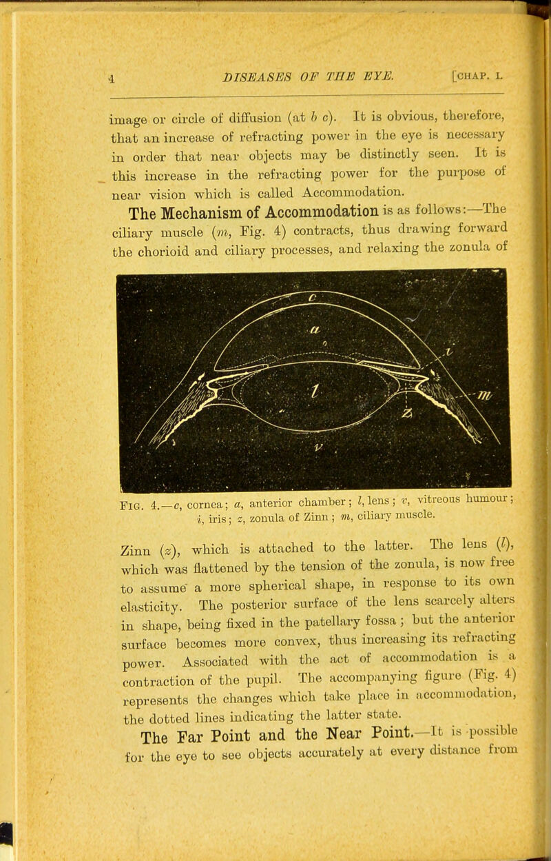 image or circle of diflfusion (at h c). It is obvious, therefore, that an increase of refracting power in the eye is necessary in order that near objects may be distinctly seen. It is this increase in the refracting power for the purpose of near vision which is called Accommodation. The Mechanism of Accommodation is as follows:—The ciliary muscle (m, Fig. 4) contracts, thus drawing forward the chorioid and ciliary processes, and relaxing the zonula of Fig. 4.-C, cornea; a, anterior chamber; lens ; v, vitreous humour; i, iris; 2, zonula of Zinn ; m, ciliary muscle. Zinn (z), which is attached to the latter. The lens (1), which was flattened by the tension of the zonula, is now free to assume a more spherical shape, in response to its own elasticity. The posterior surface of the lens scarcely alters in shape, being fixed in the patellary fossa; but the anterior surface becomes more convex, thus increasing its refracting power. Associated with the act of accommodation is a contraction of the pupil. The accompanying figure (Fig. 4) represents the changes which take place in accommodation, the dotted lines indicating the latter state. The Far Point and the Near Point.—it is possible for the eye to see objects accurately at every distance from