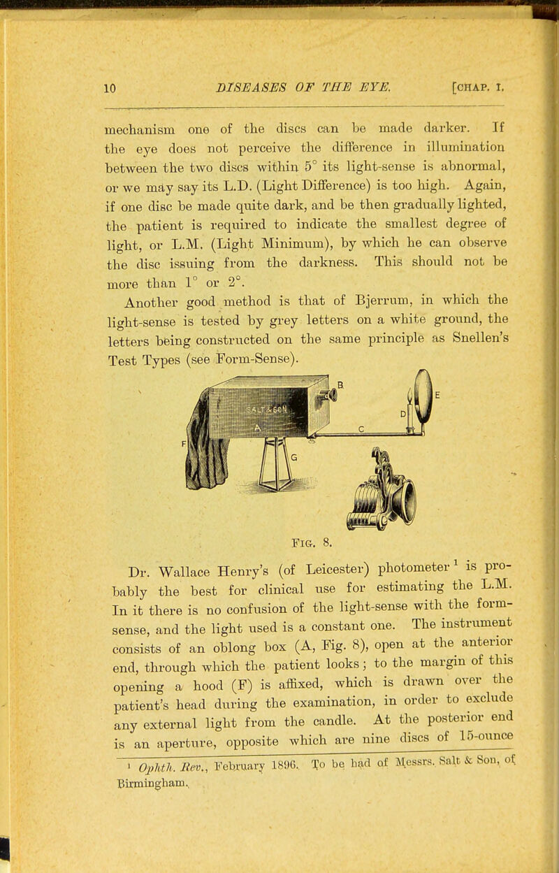 mechanism one of the discs can be made darker. If the eye does not perceive the difference in illumination between the two discs within 5° its light-sense is abnormal, or we m£ty say its L.D. (Light Difference) is too high. Again, if one disc be made quite dark, and be then gradually lighted, the patient is required to indicate the smallest degree of light, or L.M. (Light Minimum), by which he can observe the disc issuing from the darkness. This should not be more than 1° or 2°. Another good method is that of Bjerrum, in which the light-sense is tested by grey letters on a white ground, the letters being constructed on the same principle as Snellen's Test Types (see Form-Sense). Fig. 8. Dr. Wallace Henry's (of Leicester) photometer ^ is pro- bably the best for clinical use for estimating the L.M. In it there is no confusion of the light-sense with the form- sense, and the light used is a constant one. The instrument consists of an oblong box (A, Fig. 8), open at the anterior end, through which the patient looks; to the margin of this opening a hood (F) is affixed, which is drawn over the patient's head during the examination, in order to exclude any external light from the candle. At the posterior end is an aperture, opposite which are nine discs of 15-ounce ' OpUli.Rev., February 1896., To be b?id of Messrs, Salt & Son, of Birmingham.,