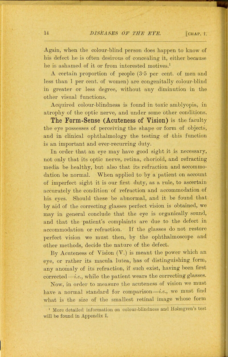 Again, when the colour-blind person does happen to know of his defect he is often desirous of concealing it, either because he is ashamed of it or from interested motives.^ A certain proportion of people (3'5 per cent, of men and less than 1 per cent, of women) are congenitally colour-blind in greater or less degree, without any diminution in the other visual functions. Acquired colour-blindness is found in toxic amblyopia, in atrophy of the optic nerve, and under some other conditions. The Form-Sense (Acuteness of Vision) is the faculty the eye possesses of perceiving the shape or form of objects, and in clinical ophthalmology the testing of this fvmction is an important and ever-recurring duty. In order that an eye may have good sight it is necessary, not only that its optic nerve, retina, chorioid, and refracting media be healthy, but also that its refraction and accommo- dation be normal. When applied to by a patient on account of imperfect sight it is our first duty, as a rule, to ascertain accurately the condition of refraction and accommodation of his eyes. Should these be abnormal, and it be found that by aid of the correcting glasses perfect vision is obtained, we may in general conclude that the eye is organically sound, and that the patient's complaints are due to the defect in accommodation or refraction. If the glasses do not restore perfect vision we must then, by the ophthalmoscope and other methods, decide the nature of the defect. By Acuteness of Vision (V.) is meant the power which an eye, or rather its macula lutea, has of distinguishing form, any anomaly of its refraction, if such exist, having been first corrected—i.e., while the patient wears the correcting glasses. Now, in order to measure the acuteness of vision we must have a normal standard for comparison—i.e., we must find what is the size of the smallest retinal image whose form ' More detailed information on colour-blindness and Hcdmgren's test will be found in Appendix I.