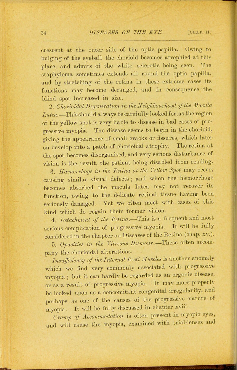 crescent at the outer side of the optic papilla. Owing to bulging of the eyeball the chorioid becomes atrophied at this place, and admits of the white sclerotic being seen. The staphyloma sometimes extends all round the optic papilla, and by stretching of the retina in these extreme cases its functions may become deranged, and in consequence the blind spot increased in size. 2. Ghorioidal Degeneration in the Neighbourhood of the Macula Lutea.—This should always be carefully 1 ooked for, as the region of the yellow spot is very liable to disease in bad cases of pro- gressive myopia. The disease seems to begin in the chorioid, giving the appearance of small cracks or fissures, which later on develop into a patch of chorioidal atrophy. The retina at the spot becomes disorganised, and very serious disturbance of vision is the result, the patient being disabled from reading. 3. I-Icemorrhage in the Retina at the Yellow Spot may occur, causing similar visual defects; and when the hfemorrhage becomes absorbed the macula lutea may not recover its function, owing to the delicate retinal tissue having been seriously damaged. Yet we often meet with cases of this kind which do regain their former vision. 4. Detachment of the Eetina—This is a frequent and most serious complication of progressive myopia. It will be fully considered in the chapter on Diseases of the Retina (chap. xv.). 5. Ojyacities in the Vitreous Humour.—These often accom- pany the chorioidal alterations. hisufciennj of the Internal Recti Muscles is another anomaly which we find very commonly associated with progressive myopia ; but it can hardly be regarded as an organic disease, or as a result of progressive myopia. It may more properly be looked upon as a concomitant congenital irregularity, and perhaps as one of the causes of the progressive nature of myopia. It will be fully discussed in chapter xviii. Cramp of Accommodation is often present in myopic eyes, and will cause the myopia, examined with trial-lenses and