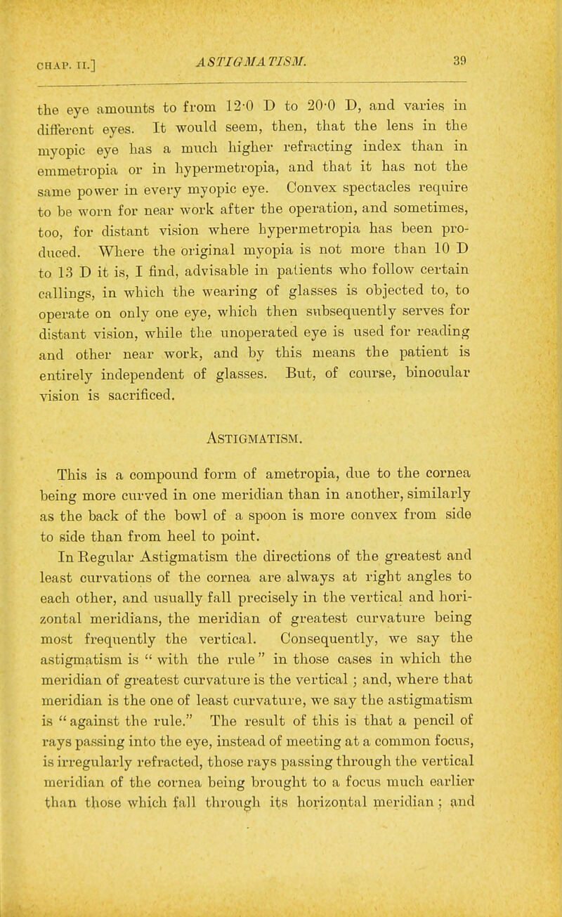 the eye amounts to from 12-0 D to 20-0 D, and varies in different eyes. It would seem, then, that the lens in the myopic eye has a much higher refracting index than in emmetropia or in hypermetropia, and that it has not the same power in every myopic eye. Convex spectacles require to be worn for near work after the operation, and sometimes, too, for distant vision where hypermetropia has been pro- duced. Where the original myopia is not more than 10 D to 13 D it is, I find, advisable in patients who follow certain callings, in which the wearing of glasses is objected to, to operate on only one eye, which then subsequently serves for distant vision, while the unoperated eye is used for reading and other near work, and by this means the patient is entirely independent of glasses. Bvit, of course, binocular vision is sacrificed. Astigmatism. This is a compound form of ametropia, due to the cornea being more curved in one meridian than in another, similarly as the back of the bowl of a spoon is more convex from side to side than from heel to point. In Regular Astigmatism the directions of the greatest and least curvations of the cornea are always at right angles to each other, and usually fall precisely in the vertical and hori- zontal meridians, the meridian of greatest curvature being most frequently the vertical. Consequently, we say the astigmatism is  with the rule  in those cases in which the meridian of greatest curvature is the vertical ; and, where that meridian is the one of least curvature, we say the astigmatism is  against the rule. The result of this is that a pencil of rays passing into the eye, instead of meeting at a common focus, is irregularly refracted, those rays passing through the vertical meridian of the cornea being brought to a focus much earlier than those which fall through its horizontal meridian; {ind