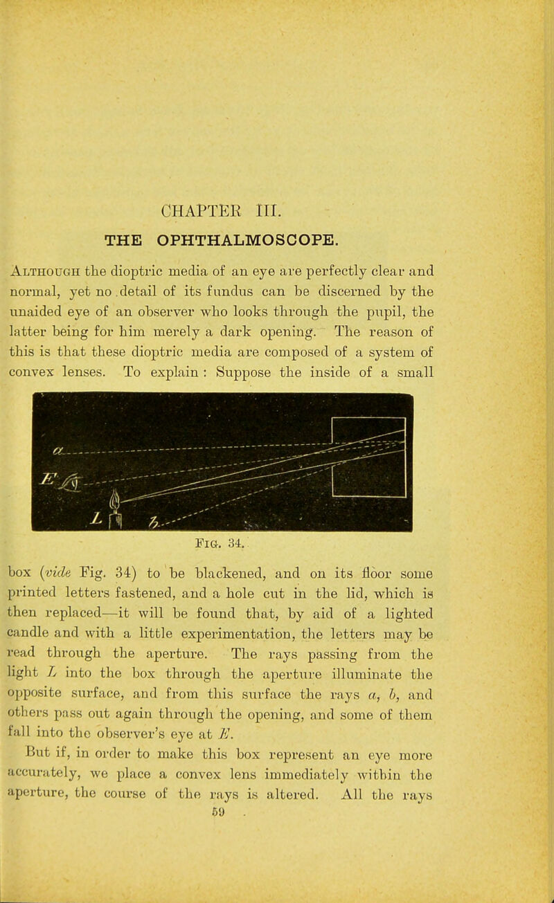 THE OPHTHALMOSCOPE. Although the dioptric media of an eye are perfectly clear and normal, yet no. detail of its fundus can be discerned by the unaided eye of an observer who looks through the piipil, the latter being for him merely a dark opening. The reason of this is that these dioptric media are composed of a system of convex lenses. To explain : Suppose the inside of a small Fig. 34. box (vide Fig. 34) to be blackened, and on its floor some printed letters fastened, and a hole cut in the lid, which is then replaced—it will be found that, by aid of a lighted candle and with a little experimentation, the letters may be read through the aperture. The rays passing from the light L into the box through the aperture illuminate the opposite surface, and from this siirface the rays a, h, and others pass out again through the opening, and some of them fall into the observer's eye at E. But if, in order to make this box represent an eye more accurately, we place a convex lens immediately within the aperture, the course of the rays is altered. All the rays 59 A