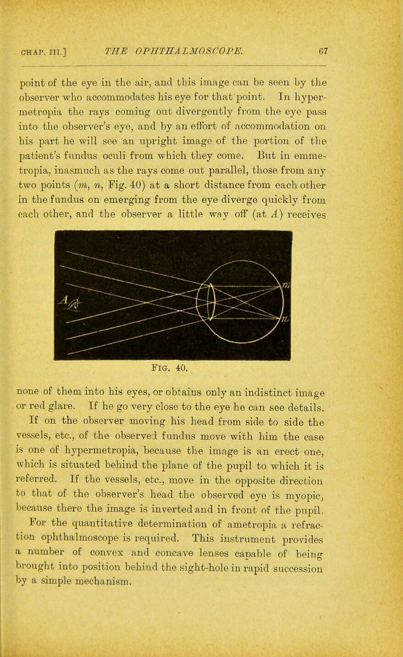 point of the eye in the air, and this image can be seen by the observer who accommodates his eye for that point. In hyper- metropia the rays coming out divergently from the eye pass into the observer's eye, and by an effort of accommodation on his part he will see an upright image of the portion of the patient's fundus oculi from which they come. But in emme- tropia, inasmuch as the rays come out parallel, those from any two points (m, n, Fig. 40) at a short distance from each other in the fundus on emerging from the eye diverge quickly from each other, and the observer a little way off (at A) receives or red glare. If he go very close to the eye he can see details. If on the observer moving his head from side to side the vessels, etc., of the observed fundus move with him the case is one of hypermetropia, because the image is an erect one, which is situated behind the plane of the pupil to which it is referred. If the vessels, etc., move in the opposite direction to that of the observer's head the observed eye is myopic^ because there the image is inverted and in front of the pupil, For the quantitative determination of ametropia a refrac- tion ophthalmoscope is required. This instrument provides a number of convex and concave lenses capable of bein^ brought into position behind the sight-hole in rapid succession by a simple mechanism.