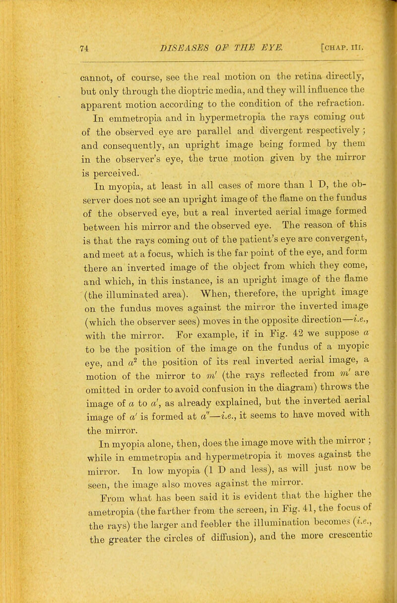 cannot, of course, see the real motion on the retina directly, bnt only through the dioptric media, and they will influence the apparent motion according to the condition of the refraction. In emmetropia and in hypermetropia the rays coming out of the observed eye are parallel and divergent respectively ; and consequently, an upright image being formed by them in the observer's eye, the true motion given by the mirror is perceived. In myopia, at least in all cases of more than 1 D, the ob- server does not see an upright image of the flame on the fundus of the observed eye, but a real inverted aerial image formed between his mirror and the observed eye. The reason of this is that the rays coming out of the patient's eye are convergent, and meet at a focus, which is the far point of the eye, and form there an inverted image of the object from which they come, and which, in this instance, is an upright image of the flame (the illuminated area). When, therefore, the upright image on the fundus moves against the mirror the inverted image (which the observer sees) moves in the opposite direction—i.e., with the mirror. For example, if in Fig. 42 we suppose a to be the position of the image on the fundus of a myopic eye, and a? the position of its real inverted aerial image, a motion of the mirror to m' (the rays reflected from m' are omitted in order to avoid confusion in the diagram) throws the image of a to a', as already explained, but the inverted aerial image of a' is formed at a'—i.e., it seems to have moved with the mirror. In myopia alone, then, does the image move with the mirror ; while in emmetropia and hypermetropia it moves against the mirror. In low myopia (1 D and less), as will just now be seen, the image also moves against the mirror. From what has been said it is evident that the higher the ametropia (the farther from the screen, in Fig. 41, the focus of the rays) the larger and feebler the illumination becomes {i.e., the greater the circles of diffusion), and the more crescentic