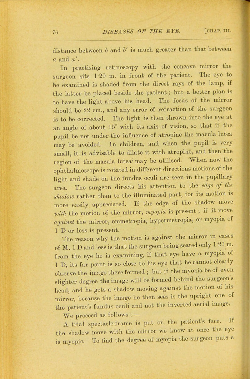 distance between h and h' is much greater than that between a and a'. In practising retinoscopy with the concave mirror the surgeon sits 1-20 m. in front of the patient. The eye to be examined is shaded from the direct rays of the lamp, if the latter be placed beside the patient; but a better plan is to have the light above his head. The focus of the mirror should be 22 cm., and any error of refraction of the surgeon is to be corrected. The light is then thrown into the eye at an angle of about 15° with its axis of vision, so that if the pupil be not under the influence of atropine the macula lutea may be avoided. In children, and when the pupil is very small, it is advisable to dilate it with atropine, and then the region of the macula lutea^ may be utilised. When now the ophthalmoscope is rotated in different directions motions of the light and shade on the fundus oculi are seen in the pupillary area. The surgeon directs his attention to the edge of the shadow rather than to the illuminated part, for its motion is more easily appreciated. If the edge of the shadow move with the motion of the mirror, rmjoina is present; if it move against the mirror, emmetropia, hypermetropia, or myopia of 1 D or less is present. The reason why the motion is against the mirror in cases of M. 1 D and less is that the surgeon being seated only 1-20 m. from the eye he is examining, if that eye have a myopia of 1 D, its far point is so close to his eye that he cannot clearly observe the image there formed ; but if the myopia be of even slighter degree the image will be formed behind the surgeon's head, and he gets a shadow moving against the motion of his mirror, because the image he then sees is the upright one of the patient's fundus oculi and not the inverted aerial image. We proceed as follows :-— A trial spectacle-frame is put on the patient's face. If the shadow move with the mirror we know at once the eye is myopic. To find the degree of myopia the surgeon puts a