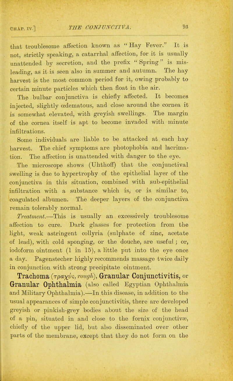 CHAP. IV.] THE CONJUNCTIVA. tliat troublesome affection known as Hay Fever. It is not, strictly speaking, a catarrhal affection, for it is usually unattended by secretion, and the prefix  Spring is mis- leading, as it is seen also in summer and autumn. The hay harvest is the most common period for it, owing probably to certain minute particles which then float in the air. The bulbar conjunctiva is chiefly affected. It becomes injected, slightly oedematous, and close around the cornea it is somewhat elevated, with greyish swellings. The margin of the cornea itself is apt to become invaded with minute infiltrations. Some individuals are liable to be attacked at each hay harvest. The chief symptoms are photophobia and lacrima- tion. The affection is unattended with danger to the eye. The microscope shows (Uhthofi) that the conjunctival swelling is due to hypertrophy of the epithelial layer of the conjunctiva in this situation, combined with sub-epithelial infiltration with a substance which is, or is similar to, coagulated albumen. The deeper layers of the conjunctiva remain tolerably normal. Treatment.—This is usually an excessively troublesome affection to cure. Dark glasses for protection from the light, weak astringent collyria (sulphate of zinc, acetate of lead), with cold sponging, or the douche, are useful; or, iodoform ointment (1 in 15), a little put into the eye once a day. Pagenstecher highly recommends massage twice daily in conjunction with strong precipitate ointment. Trachoma (Tpa%y?, rough), Granular Conjunctivitis, or Granular Ophthalmia (also called Egyptian Ophthalmia and Military Ophthalmia).—In this disease, in addition to the usual appearances of simple conjunctivitis, there are developed greyish or pinkish-gi-ey bodies about the size of the head of a pin, situated in and close to the fornix conjunctivre, chiefly of the upper lid, but also disseminated over other parts of the membrane, except that they do not form on the