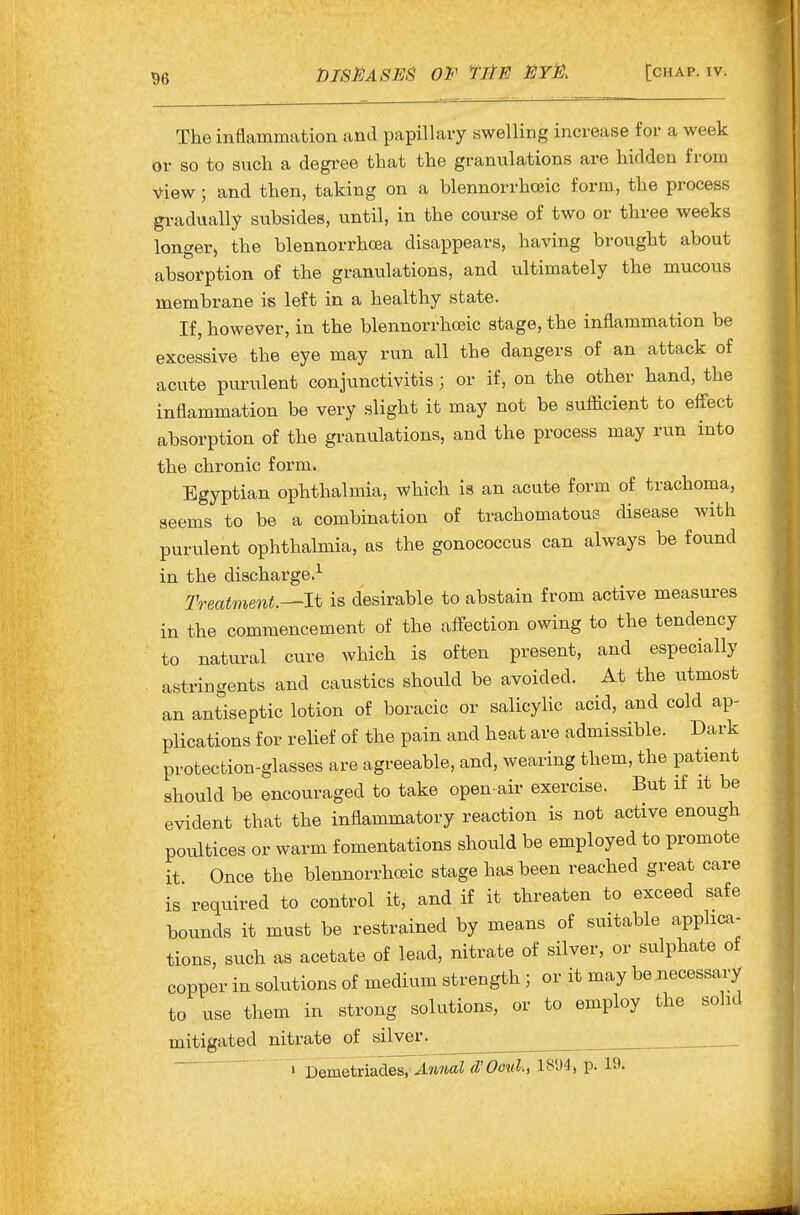 The inflammation and papillary swelling increase for a week or so to such a degree that the granulations are hidden from view; and then, taking on a blennorrhceic form, the process gradually subsides, until, in the course of two or three weeks longer, the blennorrhcea disappears, having brought about absorption of the granulations, and ultimately the mucous membrane is left in a healthy state. If, however, in the blennorrhceic stage, the inflammation be excessive the eye may run all the dangers of an attack of acute purulent conjunctivitis; or if, on the other hand, the inflammation be very slight it may not be sufiicient to eflTect absorption of the granulations, and the process may run into the chronic form. Egyptian ophthalmia, which is an acute form of trachoma, seems to be a combination of trachomatous disease with purulent ophthalmia, as the gonococcus can always be found in the discharge.^ Treatment.^lt is desirable to abstain from active measures in the commencement of the affection owing to the tendency to natural cure which is often present, and especially astringents and caustics should be avoided. At the utmost an antiseptic lotion of boracic or salicylic acid, and cold ap- plications for relief of the pain and heat are admissible. Dark protection-glasses are agreeable, and, wearing them, the patient should be encouraged to take open-air exercise. But if it be evident that the inflammatory reaction is not active enough poultices or warm fomentations should be employed to promote it Once the blennorrhceic stage has been reached great care is required to control it, and if it threaten to exceed safe bounds it must be restrained by means of suitable applica- tions, such as acetate of lead, nitrate of silver, or sulphate of copper in solutions of medium strength ; or it may be necessary to use them in strong solutions, or to employ the solid mitigated nitrate of silver. ^ 1 DQmetxiades,'Amial d'Ooid, 1894, p. 19.