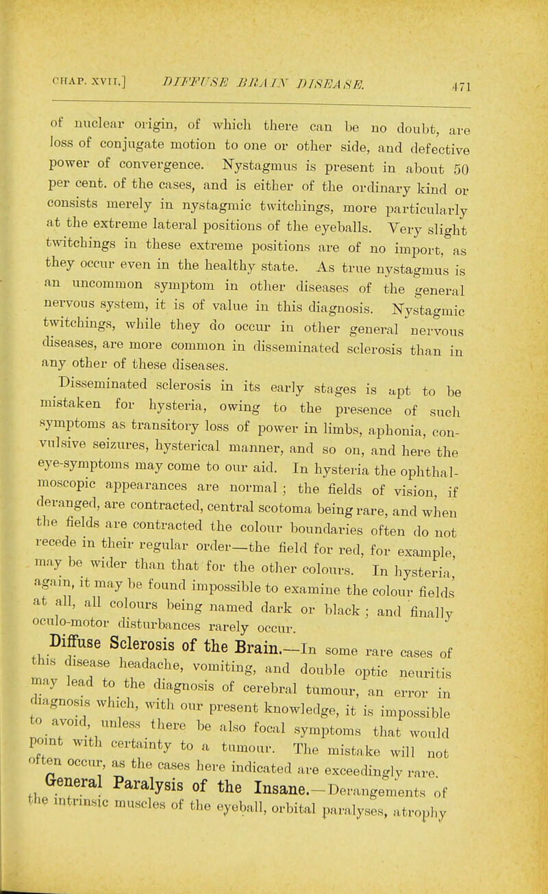 of unclear oiigin, of which there can be no doubt, are loss of conjugate motion to one or other side, and defective power of convergence. Nystagmus is present in about 50 per cent, of the cases, and is either of the ordinary kind or consists merely in nystagmic twitchings, more particularly at the extreme lateral positions of the eyeballs. Very slight twitchings in these extreme positions are of no import, as they occur even in the healthy state. As true nystagmus is an uncommon symptom in other diseases of the general nervous system, it is of value in this diagnosis. Nystagmic twitchings, while they do occur in other general nervous chseases, are more common in disseminated sclerosis than in any other of these diseases. Disseminated sclerosis in its early stages is apt to be mistaken for hysteria, owing to the presence of such symptoms as transitory loss of power in limbs, aphonia, con- vulsive seizures, hysterical manner, and so on, and here the eye-symptoms may come to our aid. In hysteria the ophthal- moscopic appearances are normal • the fields of vision, if deranged, are contracted, central scotoma being rare, and when the fields are contracted the colour boundaries often do not recede in their regular order-the field for red, for example mny be wider than that for the other colours. In hysteria' ■igam, it may be found impossible to examine the colour fields at all, all colours being named dark or black ; and finally oculo-motor disturbances rarely occur Diffuse Sclerosis of the Brain.-In some rare cases of th,s disease headache, vomiting, and double optic neuritis may lead to the diagnosis of cerebral tumour, an error in rhagnosis which, with our present knowledge, it is impossible to avoid unless there be also focal symptoms that would point with certainty to a tumour. The mistake will not often occur, as the cases here indicated are exceedingly rare General Paralysis of the Insane.-Derangements of the intrinsic muscles of the eyeball, orbital paralyses, atrophy