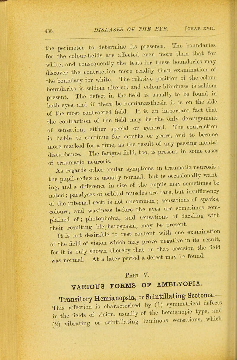 the perimeter to determine its presence. The boundaries for the colour-fields are affected even more than that for white, and consequently the tests for these boundaries may discover the contraction more readily than examination of the boundary for white. The relative position of the colour boundaries is seldom altered, and colour-blindness is seldom present. The defect in the field is usually to be found in both eyes, and if there be hemiantesthesia it is on the side of the most contracted field. It is an important fact that the contraction of the field may be the only derangement of sensation, either special or general. The contraction is liable to continue for months or years, and to become more marked for a time, as the result of any passing mental disturbance. The fatigue field, too, is present in some cases of traumatic neurosis. As regards other ocular symptoms in traumatic neurosis : the pupil-reflex is usually normal, but is occasionally want- in- and a difference in size of the pupils may sometimes be noted; paralyses of orbital muscles are rare, but insufficiency of the internal recti is not uncommon ; sensations of sparks, colours, and waviness before the eyes are sometimes com- plained of; photophobia, and sensations of dazzhng with their resulting blepharospasm, may be present. ^ _ It is not desirable to rest content with one examination of the field of vision which may prove negative m its result for it is only shown thereby that on that occasion the field was normal. At a later period a defect may be found. Part Y. VARIOUS FORMS OF AMBLYOPIA. Transitory Hemianopsia, or Scintillating Scotoma.- This affection is characterised by (1) symmetrical defects in the fields of vision, usually of the hemianopic type, aiid (2) vibrating or scintillating luminous sensations, which