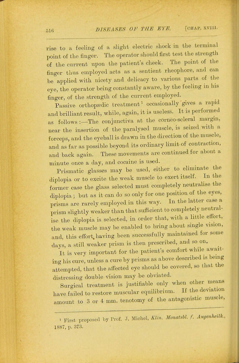 rise to a feeling of a slight electric shock in the terminal point of the finger. The operator should first test the strength of the current upon the patient's cheek. The point of the finger thus employed acts as a sentient rheophore, and can be applied with nicety and delicacy to various parts of the eye, the operator being constantly aware, by the feeling in his finger, of the strength of the current employed. Passive orthopaedic treatment ^ occasionally gives a rapid and brilliant result, while, again, it is useless. It is performed as follows :—The conjunctiva at the corneo-scleral margin, near the insertion of the paralysed muscle, is seized with a forceps, and the eyeball is drawn in the cUrection of the muscle, and as far as possible beyond its ordinary limit of contraction, and back again. These movements are continued for about a minute once a day, and cocaine is used. Prismatic glasses may be used, either to eliminate the diplopia or to excite the weak muscle to exert itself. In the former case the glass selected must completely neutralise the diplopia ; but as it can do so only for one position of the eyes, prisms are rarely employed in this way. In the latter case a prism slightly weaker than that sufficient to completely neutral- ise the diplopia is selected, in order that, with a little efi-ort, the weak muscle may be enabled to bring about single vision, and, this effort, having been successfully maintained for some days, a still weaker prism is then prescribed, and so on. ^ It is very important for the patient's comfort while await- ing his cure, unless a cure by prisms as above described is being attempted, that the afi-ected eye should be covered, so that the distressing double vision may be obviated. Surgical treatment is justifiable only when other means have failed to restore muscular equilibrium. If the deviation amount to 3 or 4 mm. tenotomy of the antagonistic muscle, > First proposed by Prof. J. Michel, Klin. MmiatsU. f. Avgenlmlk, 1887, p. 373.