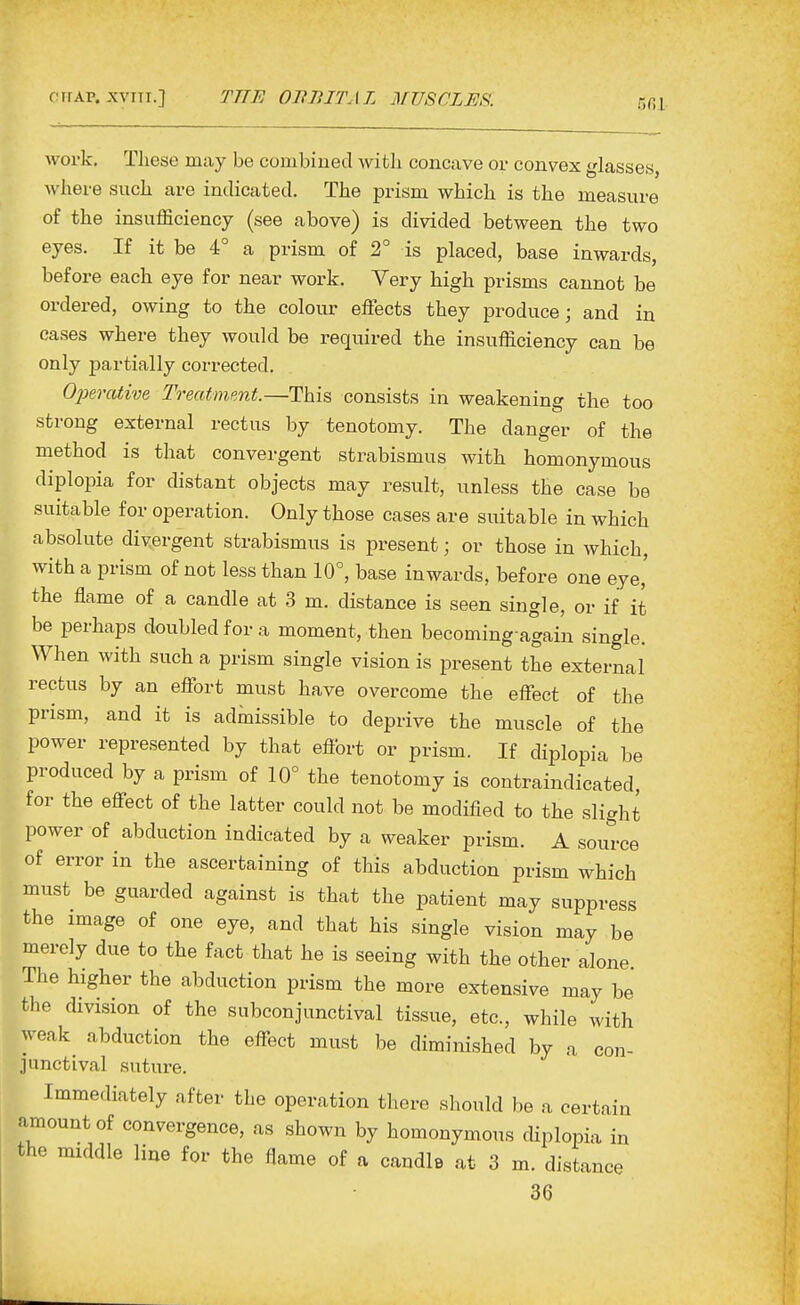 work. These may be combined with concave or convex glasses, where such are indicated. The prism which is the measure of the insufficiency (see above) is divided between the two eyes. If it be 4° a prism of 2° is placed, base inwards, before each eye for near work. Very high prisms cannot be ordered, owing to the colour effects they produce; and in cases where they would be required the insufficiency can be only partially corrected. Operative Treatment.—This consists in weakening the too strong external rectus by tenotomy. The danger of the method is that convergent strabismus with homonymous diplopia for distant objects may result, unless the case be suitable for operation. Only those cases are suitable in which absolute divergent strabismus is present; or those in which, with a prism of not less than 10°, base inwards, before one eye,' the flame of a candle at 3 m. distance is seen single, or if it be perhaps doubled for a moment, then becoming again single. When with such a prism single vision is present the external rectus by an effort must have overcome the effect of the prism, and it is admissible to deprive the muscle of the power represented by that effort or prism. If diplopia be produced by a prism of 10° the tenotomy is contraindicated, for the effect of the latter could not be modified to the slight power of abduction indicated by a weaker prism. A source of error in the ascertaining of this abduction prism which must be guarded against is that the patient may suppress the image of one eye, and that his single vision may be merely due to the fact that he is seeing with the other alone The higher the abduction prism the more extensive may be the division of the subconjunctival tissue, etc., while with weak^ abduction the effect must be diminished by a con- junctival suture. Immediately after the operation there should be a certain amount of convergence, as shown by homonymous diplopia in the middle line for the flame of a candle at 3 m. distance 36