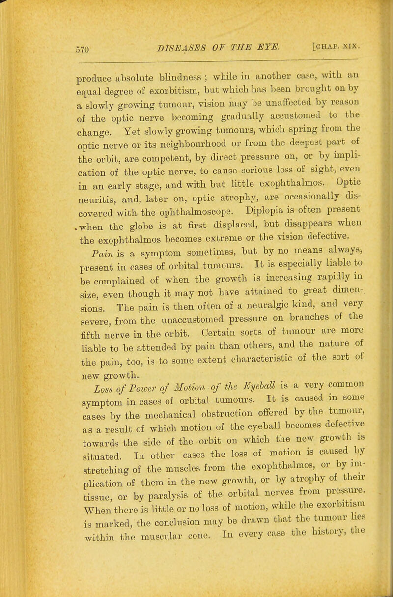 produce absolute blindness ; while in another case, with an equal degree of exorbitism, but which has been brought on by a slowly growing tumour, vision may be unaffected by reason of the optic nerve becoming gradually accustomed to the change. Yet slowly growing tumours, which spring from the optic nerve or its neighbourhood or from the deepest part of the orbit, are competent, by dii-ect pressure on, or by impli- cation of the optic nerve, to cause serious loss of sight, even in an early stage, and with but little exophthalmos. Optic neuritis, and, later on, optic atrophy, are occasionally dis- covered with the ophthalmoscope. Diplopia is often present .when the globe is at first displaced, but disappears when the exophthalmos becomes extreme or the vision defective. Pain is a symptom sometimes, but by no means always, present in cases of orbital tumours. It is especially liable to be complained of when the growth is increasing rapidly in size, even though it may not have attained to great dimen-. sions. The pain is then often of a neuralgic kind, and very severe, from the unaccustomed pressure on branches of the fifth nerve in the orbit. Certain sorts of tumour are more liable to be attended by pain than others, and the nature of the pain, too, is to some extent characteristic of the sort of new growth. Loss of Poioer of Motion of the Eyeball is a very common symptom in cases of orbital tumours. It is caused in some cases by the mechanical obstruction offered by the tumour, as a result of whicli motion of the eyeball becomes defective towards the side of the orbit on which the new gi-owth is situated. In other cases the loss of motion is caused hy stretching of the muscles from the exophthalmos, or by im- plication of them in the new growth, or by atrophy of then- tissue, or by paralysis of the orbital nerves from pressure. When there is little or no loss of motion, while the exorbitism is marked, the conclusion may be drawn that the tumour lies within the muscular cone. In every case the history, the