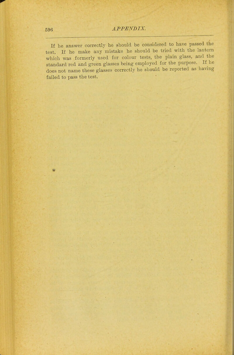 If he answer correctly he should be considered to have passed the test. If he make any mistake he should be tried with the lantern which was formerly used for colour tests, the plain glass, and the standard red and green glasses being employed for the purpose. If he does not name these glasses correctly he should be reported as having failed to pass the test.